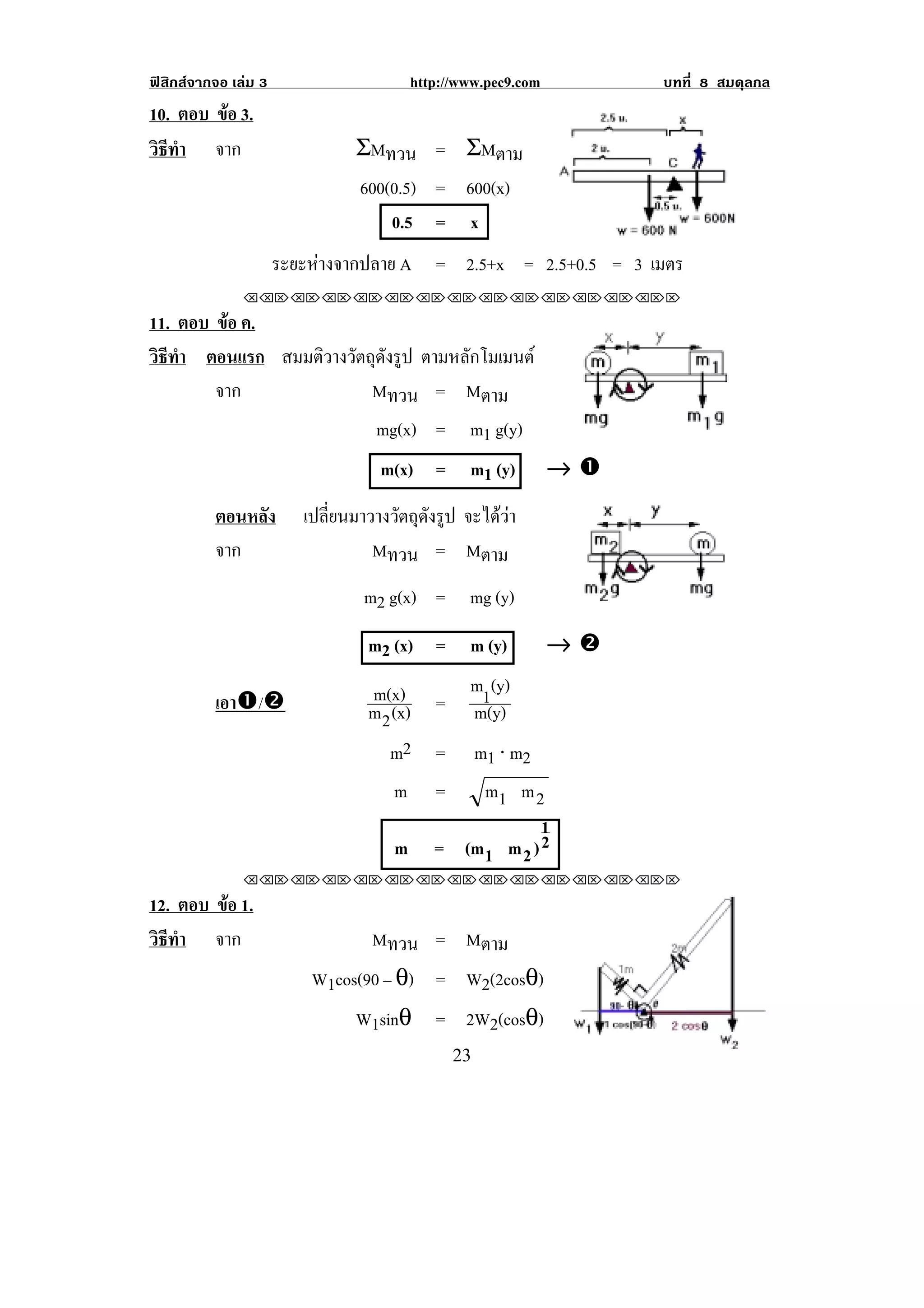 ฟสิกสจากจอ เลม 3                       http://www.pec9.com        บทที่ 8 สมดุลกล
10. ตอบ ขอ 3.
         
วธทา จาก
 ิี ํ                           ΣMทวน = ΣMตาม
                                600(0.5) = 600(x)
                                    0.5 = x
                      ระยะหางจากปลาย A = 2.5+x = 2.5+0.5 = 3 เมตร
               !!"!"!"!"!"!"!"!"!"!"!"!"!""

11. ตอบ ขอ ค.
         
วธทา ตอนแรก สมมติวางวัตถุดังรูป ตามหลกโมเมนต
 ิี ํ                                ั
        จาก             Mทวน = Mตาม
                                   mg(x) =         m1 g(y)
                                    m(x) =         m1 (y) → #
          ตอนหลัง        เปลี่ยนมาวางวัตถุดังรูป จะไดวา
          จาก                      Mทวน = Mตาม
                                  m2 g(x) =        mg (y)
                                  m2 (x) =         m (y)        →$
                                  m(x)             m1(y)
          เอา#/$                  m 2 (x)    =     m(y)
                                     m2      =     m1 ⋅ m2
                                      m      =   m1 m 2
                                                         1
                                      m      = (m1 m 2 ) 2
               !!"!"!"!"!"!"!"!"!"!"!"!"!""

12. ตอบ ขอ 1.
         
วธทา จาก
 ิี ํ                            Mทวน = Mตาม
                          W1cos(90 – θ) = W2(2cosθ)
                               W1sinθ = 2W2(cosθ)
!                                                #$!                                   !
 