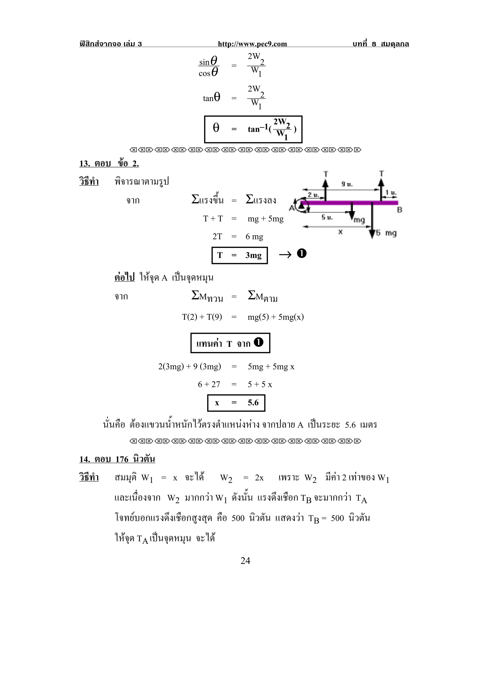 ฟสิกสจากจอ เลม 3                     http://www.pec9.com         บทที่ 8 สมดุลกล
                                sinθ = 2W2
                                cosθ     W1
                                        2W
                                 tanθ = W 2
                                          1
                                              2W
                                    θ = tan–1( W 2 )
!
                                                1
               !!"!"!"!"!"!"!"!"!"!"!"!"!""

13. ตอบ ขอ 2.
           
วธทา พจารณาตามรป
 ิี ํ    ิ       ู
             จาก              Σแรงขน
                                   ้ึ      =    Σแรงลง
                                T+T        =     mg + 5mg
                                  2T       =    6 mg
                                   T       =    3mg → #
          ตอไป ใหจุด A เปนจุดหมุน
          จาก                  ΣMทวน = ΣMตาม
                            T(2) + T(9) = mg(5) + 5mg(x)

                                แทนคา T จาก #
                      2(3mg) + 9 (3mg) = 5mg + 5mg x
                                6 + 27 = 5 + 5 x
                                     x = 5.6
       นนคอ ตองแขวนนาหนกไวตรงตาแหนงหาง จากปลาย A เปนระยะ 5.6 เมตร
        ่ั ื       ํ้ ั  ํ                                            !



               !!"!"!"!"!"!"!"!"!"!"!"!"!""

14. ตอบ 176 นิวตัน
วธทา สมมุติ W1 = x จะได
 ิี ํ                                   W2 = 2x     เพราะ W2 มีคา 2 เทาของ W1
                                                                       
          และเนองจาก W2 มากกวา W1 ดังนัน แรงดึงเชือก TB จะมากกวา TA
                ่ื                          ้
          โจทยบอกแรงดึงเชือกสูงสุด คือ 500 นิวตัน แสดงวา TB = 500 นิวตัน
          ใหจุด TA เปนจุดหมุน จะได
!                                              #%!
 