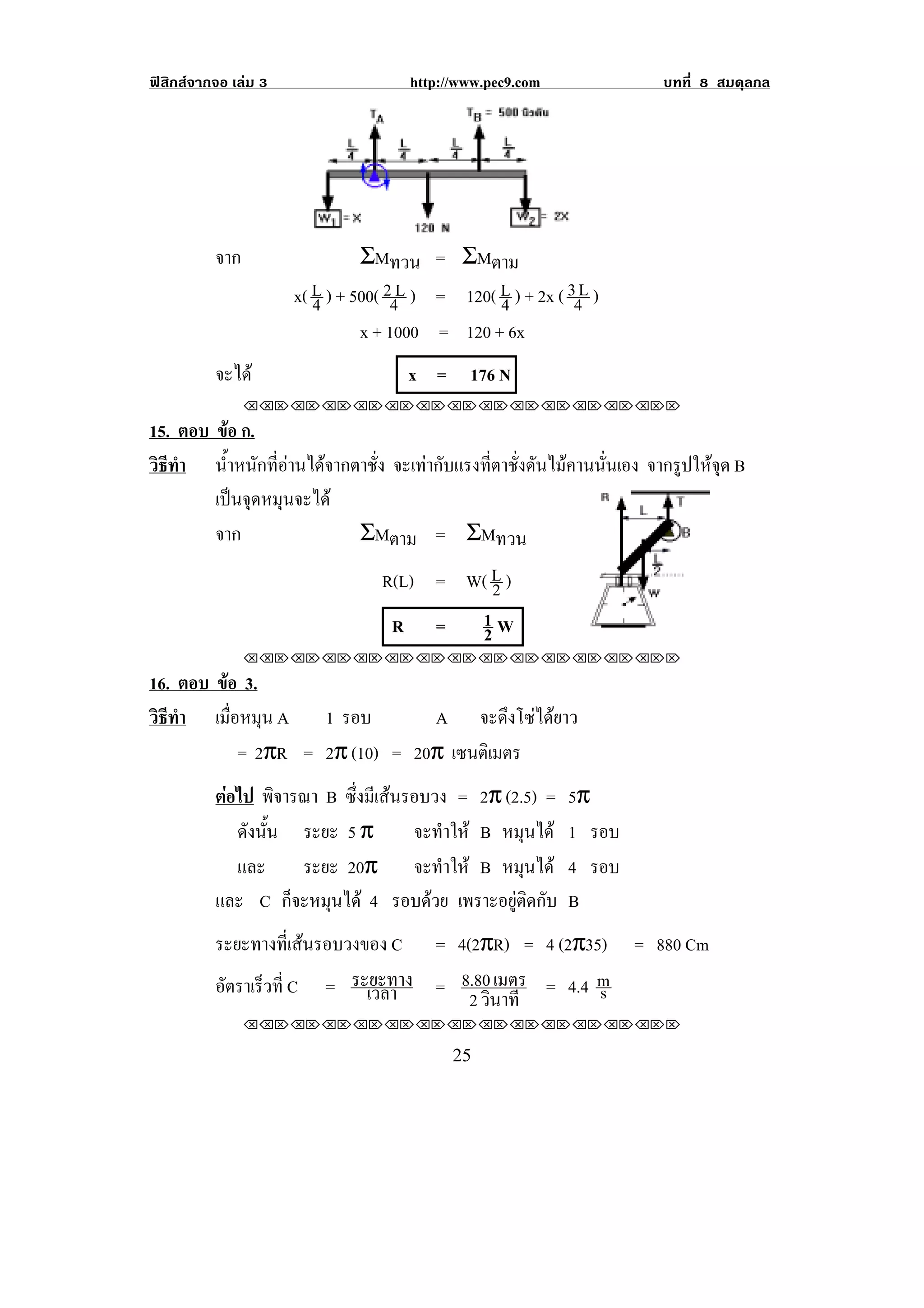 ฟสิกสจากจอ เลม 3                   http://www.pec9.com           บทที่ 8 สมดุลกล




                                                             !
          จาก                   ΣMทวน = ΣMตาม
                      x( L ) + 500( 24L ) = 120( L ) + 2x ( 34L )
                         4                       4
                                x + 1000 = 120 + 6x
          จะได                       x = 176 N     !



                !!"!"!"!"!"!"!"!"!"!"!"!"!""

15. ตอบ ขอ ก.
          
วธทา น้ําหนักที่อานไดจากตาชั่ง จะเทากบแรงทตาชงดนไมคานนนเอง จากรปใหจด B
 ิี ํ                                 ั    ่ี ่ั ั    ่ั       ู ุ
        เปนจดหมนจะได
             ุ ุ
        จาก                ΣMตาม = ΣMทวน
                                  R(L) = W( L )
                                            2
                                   R =    1W                               !
!
                                          2
                !!"!"!"!"!"!"!"!"!"!"!"!"!""

16. ตอบ ขอ 3.
         
วธทา เมอหมน A 1 รอบ
 ิี ํ      ่ื ุ                  A จะดึงโซไดยาว
             = 2πR = 2π (10) = 20π เซนตเิ มตร
          ตอไป พิจารณา B ซงมเี สนรอบวง = 2π (2.5) =
                           ่ึ                              5π
             ดังนัน ระยะ 5 π
                  ้                จะทําให B หมนไดุ       1 รอบ
             และ     ระยะ 20π จะทําให B หมนได   ุ         4 รอบ
          และ C ก็จะหมุนได 4 รอบดวย เพราะอยตดกบ
                                               ู ิ ั       B
          ระยะทางที่เสนรอบวงของ C = 4(2πR) = 4 (2π35) = 880 Cm
          อัตราเร็วที่ C = ระยะทาง = 8.80 เมตร = 4.4 m
                              เวลา                   s
                                       2 วินาที
                !!"!"!"!"!"!"!"!"!"!"!"!"!""

!                                           #&!
 