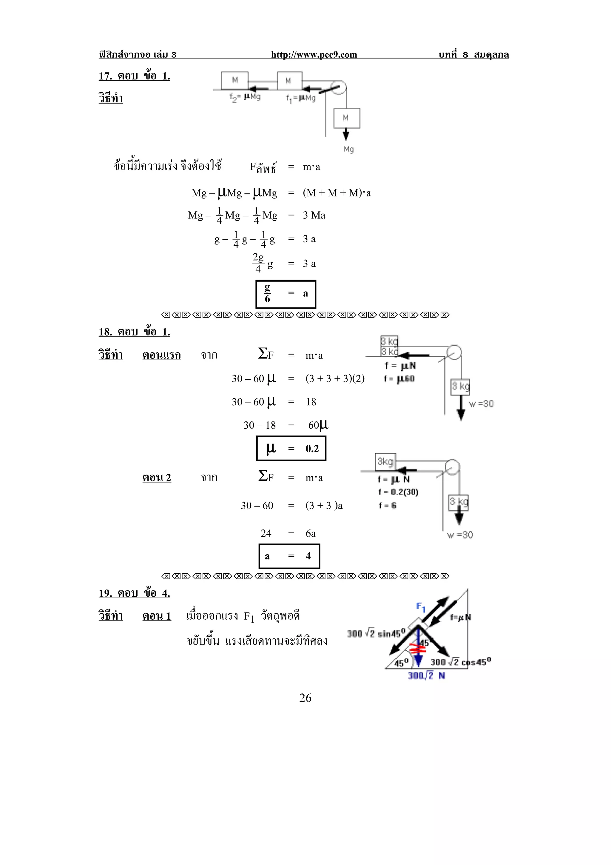 ฟสิกสจากจอ เลม 3                  http://www.pec9.com        บทที่ 8 สมดุลกล
17. ตอบ ขอ 1.
         
วธทา
 ิี ํ



    ขอนมความเรง จงตองใช
      ้ี ี    ึ               Fลัพธ = m⋅a
                      Mg – µMg – µMg      = (M + M + M)⋅a
                      Mg – 1 Mg – 1 Mg
                           4      4       = 3 Ma
                              1g– 1g
                           g– 4 4         = 3a
                                  2g g    = 3a
                                   4
                                     g    = a
                                     6
               !!"!"!"!"!"!"!"!"!"!"!"!"!""

18. ตอบ ขอ 1.
         
วธทา ตอนแรก
 ิี ํ                   จาก         ΣF    =    m⋅a
                              30 – 60 µ   =    (3 + 3 + 3)(2)
                              30 – 60 µ   =    18
                                30 – 18   =     60µ
                                      µ   =    0.2
          ตอน 2         จาก        ΣF = m⋅a
                               30 – 60 = (3 + 3 )a
                                   24     = 6a                           !
                                    a     = 4
               !!"!"!"!"!"!"!"!"!"!"!"!"!""

19. ตอบ ขอ 4.
         
วธทา ตอน 1 เมือออกแรง F1 วตถพอดี
 ิี ํ           ่              ั ุ
              ขยับขึ้น แรงเสียดทานจะมีทิศลง

                                                                             !
!                                             #'!
 