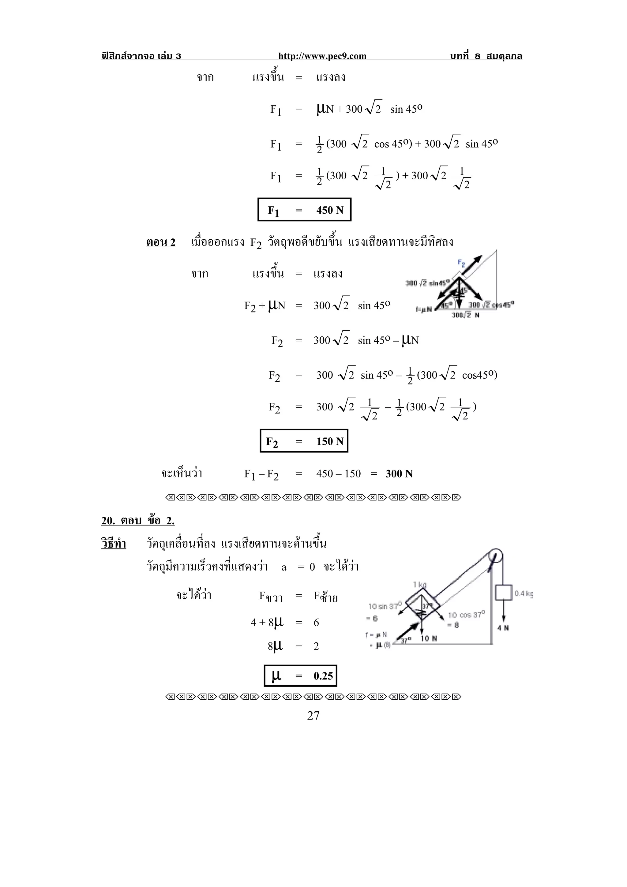 ฟสิกสจากจอ เลม 3               http://www.pec9.com              บทที่ 8 สมดุลกล
                      จาก     แรงขน = แรงลง
                                  ้ึ
                                 F1 = µN + 300 2 sin 45o

                                 F1 = 1 (300 2 cos 45o) + 300 2 sin 45o
                                      2
                                 F1 = 1 (300 2 1 ) + 300 2 1
                                      2          2              2
                                F1 = 450 N
          ตอน 2 เมือออกแรง F2 วัตถุพอดีขยับขึ้น แรงเสียดทานจะมีทิศลง
                   ่
                      จาก     แรงขน = แรงลง
                                  ้ึ
                            F2 + µN = 300 2 sin 45o

                                 F2 = 300 2 sin 45o – µN

                                 F2 = 300 2 sin 45o – 1 (300 2 cos45o)
                                                      2
                                 F2 = 300 2 1 – 1 (300 2 1 )
                                               2 2             2
                                F2    = 150 N
              จะเหนวา
                  ็        F1 – F2   = 450 – 150 = 300 N
               !!"!"!"!"!"!"!"!"!"!"!"!"!""

20. ตอบ ขอ 2.
          
วธทา วัตถุเคลื่อนที่ลง แรงเสยดทานจะตานขน
 ิี ํ                          ี       ้ึ
        วัตถุมีความเร็วคงที่แสดงวา a = 0 จะไดวา
                 จะไดวา      Fขวา = Fซาย
                             4 + 8µ = 6
                                 8µ = 2
                                 µ = 0.25
               !!"!"!"!"!"!"!"!"!"!"!"!"!""

!                                       #(!
 