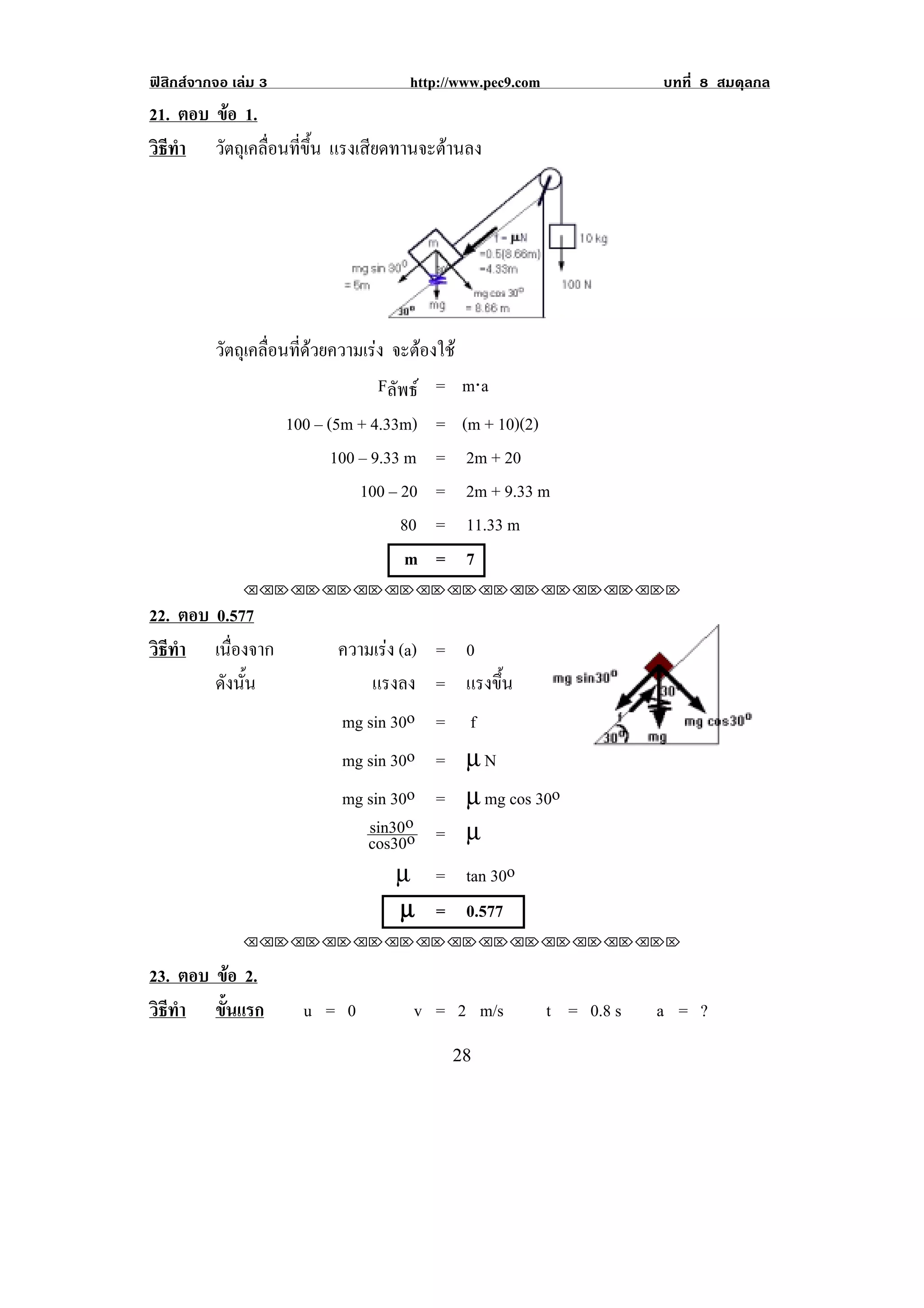 ฟสิกสจากจอ เลม 3                    http://www.pec9.com               บทที่ 8 สมดุลกล
21. ตอบ ขอ 1.
         
วธทา วัตถุเคลื่อนที่ขึ้น แรงเสียดทานจะตานลง
 ิี ํ




          วตถเุ คลอนทดวยความเรง จะตองใช
           ั      ่ื ่ี      
                                Fลัพธ = m⋅a
                      100 – (5m + 4.33m)    =    (m + 10)(2)
                             100 – 9.33 m   =     2m + 20
                                 100 – 20   =     2m + 9.33 m
                                       80   =     11.33 m
                                        m   =     7
               !!"!"!"!"!"!"!"!"!"!"!"!"!""

22. ตอบ 0.577
วธทา เนืองจาก
 ิี ํ      ่                 ความเรง (a) = 0
        ดังนัน
             ้                   แรงลง = แรงขน้ึ
                             mg sin 30o = f
                             mg sin 30o = µ N
                              mg sin 30o    = µ mg cos 30o
                                 sin30o     = µ
                                 cos30o
                                      µ     = tan 30o
                                      µ     = 0.577
               !!"!"!"!"!"!"!"!"!"!"!"!"!""

23. ตอบ ขอ 2.
            
วธทา ขนแรก
 ิี ํ    ้ั             u = 0           v = 2 m/s            t = 0.8 s   a = ?
!                                               #)!
 