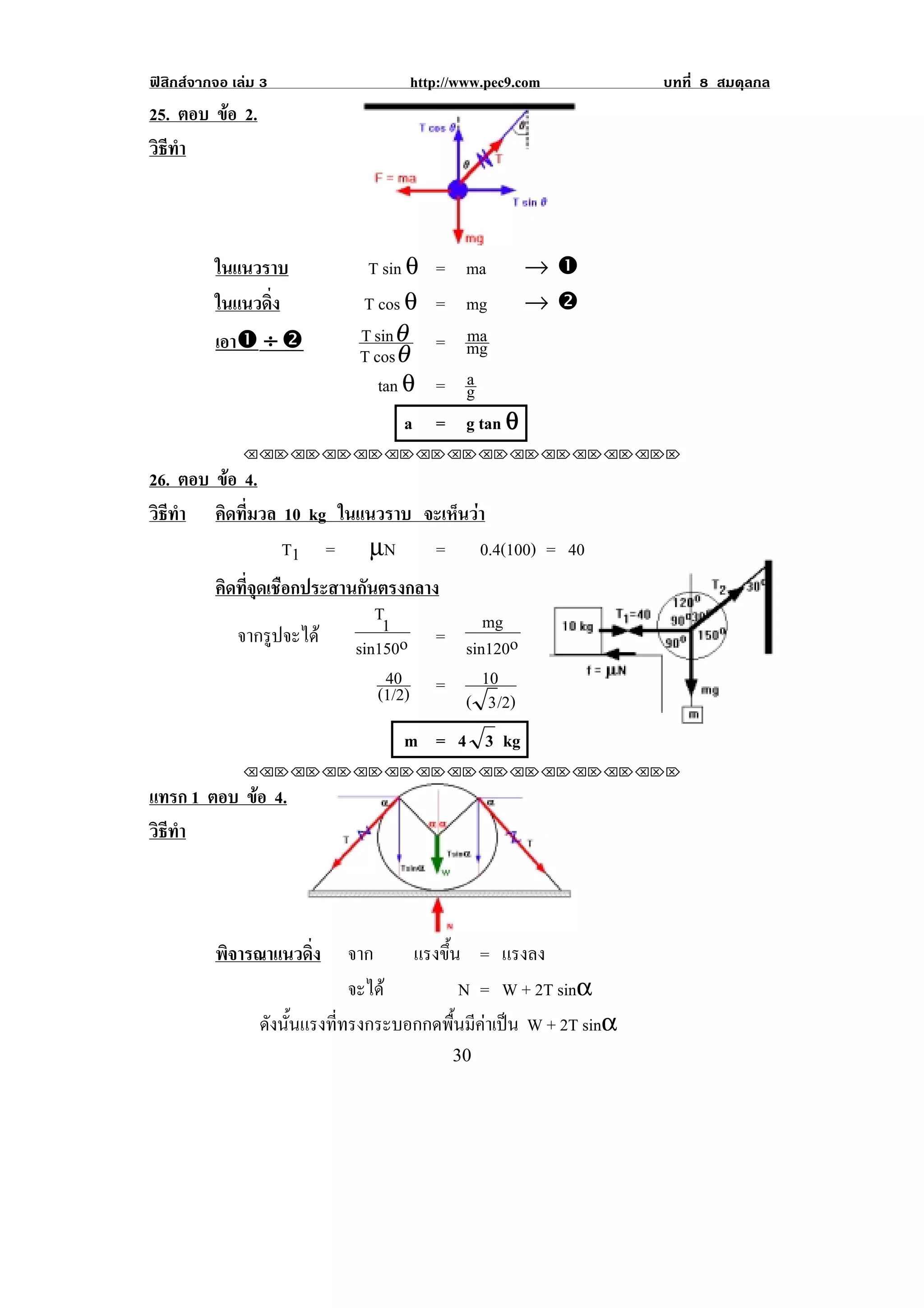 ฟสิกสจากจอ เลม 3               http://www.pec9.com           บทที่ 8 สมดุลกล
25. ตอบ ขอ 2.
         
วธทา
 ิี ํ


                                                            !
          ในแนวราบ           T sin θ= ma      →#
          ในแนวดง
                ่ิ          T cos θ = mg → $
          เอา# ÷ $          T sin θ   ma
                                    = mg
                            T cos θ
                               tan θ  a
                                    = g
                                  a = g tan θ
               !!"!"!"!"!"!"!"!"!"!"!"!"!""

26. ตอบ ขอ 4.
         
วธทา คิดที่มวล 10 kg ในแนวราบ จะเห็นวา
 ิี ํ
               T1 = µN         = 0.4(100) = 40
          คิดที่จุดเชือกประสานกันตรงกลาง
                                 T1        mg
             จากรูปจะได sin150o = sin120o
                                  40       10
                                 (1/2) = ( 3 /2)
                                  m = 4 3 kg
               !!"!"!"!"!"!"!"!"!"!"!"!"!""

แทรก 1 ตอบ ขอ 4.
            
วธทา
 ิี ํ


                      !                                 !
          พิจารณาแนวดิ่ง    จาก   แรงขน = แรงลง
                                      ้ึ
                            จะได          N = W + 2T sinα
                 ดงนนแรงททรงกระบอกกดพนมคาเปน W + 2T sinα
                  ั ้ั   ่ี              ้ื ี  
!                                       $+!
 