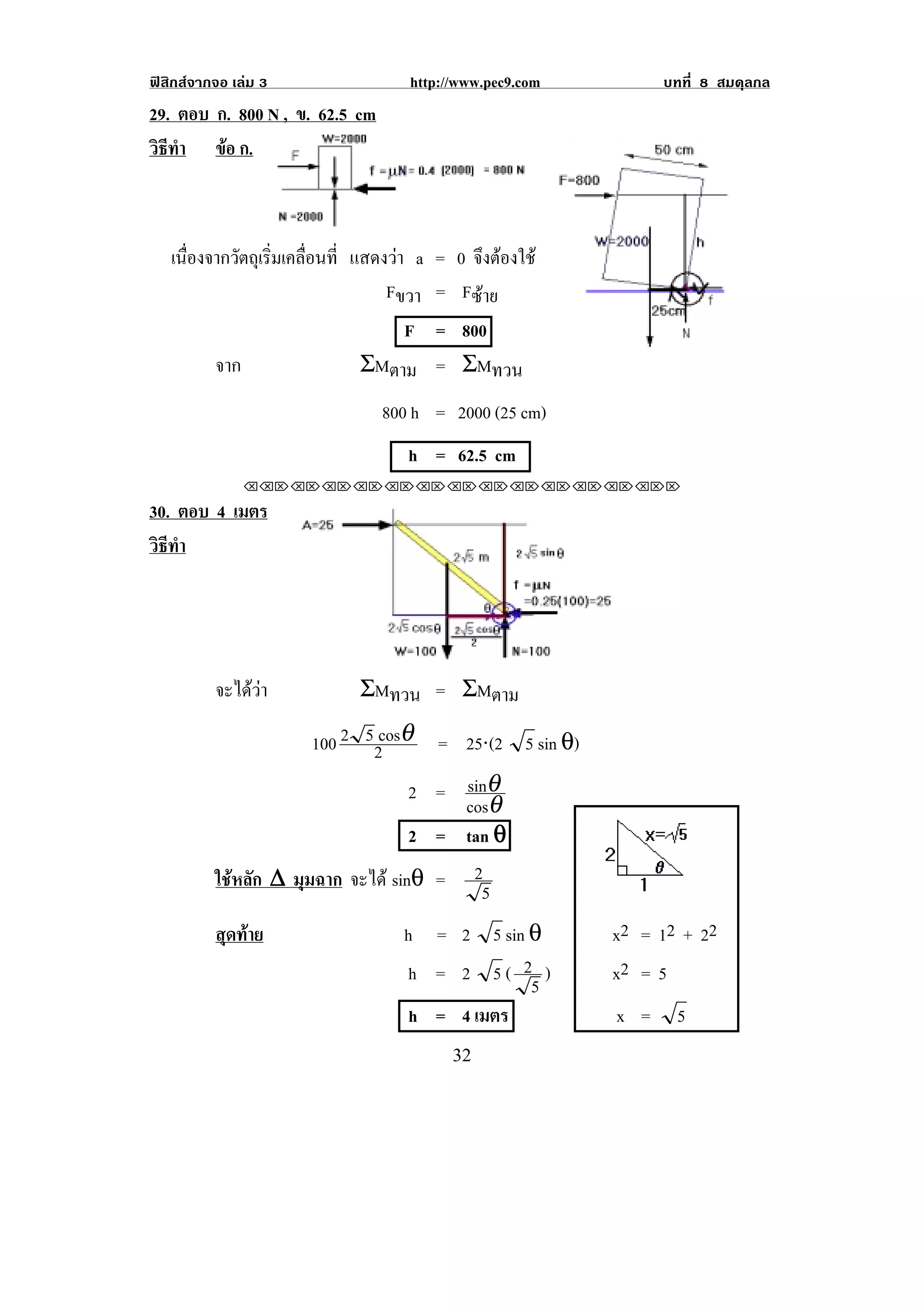 ฟสิกสจากจอ เลม 3                http://www.pec9.com          บทที่ 8 สมดุลกล
29. ตอบ ก. 800 N , ข. 62.5 cm
วธทา ขอ ก.
 ิี ํ    



    เนองจากวตถเุ รมเคลอนท่ี แสดงวา a = 0 จงตองใช
      ่ื    ั ่ิ ่ื                        ึ 
                                Fขวา = Fซาย
                                   F = 800
         จาก                 ΣMตาม = ΣMทวน
                                800 h = 2000 (25 cm)
                                   h = 62.5 cm
               !!"!"!"!"!"!"!"!"!"!"!"!"!""

30. ตอบ 4 เมตร
วธทา
 ิี ํ




          จะไดวา          ΣMทวน = ΣMตาม

                      100 2 52cosθ     = 25⋅(2 5 sin θ)
                                   2 = sinθ
                                       cosθ
                                   2 = tan θ
          ใชหลัก ∆ มุมฉาก จะได sinθ =     2
                                             5                        !

          สุดทาย                 h = 2 5 sin θ           x2 = 12 + 2 2
                                   h = 2 5( 2 )           x2 = 5
                                              5
                                   h = 4 เมตร             x =     5
!                                         $#!
 