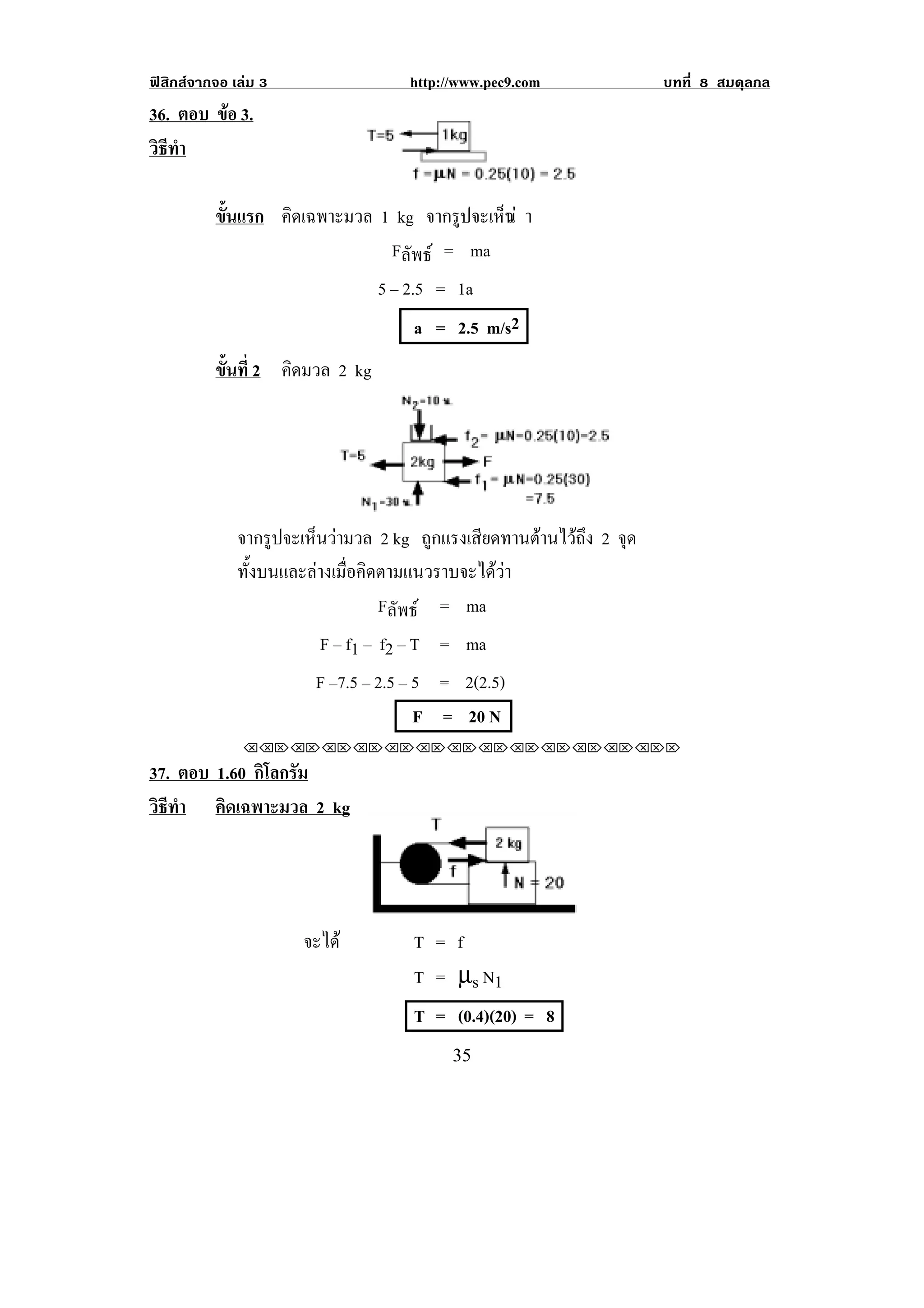 ฟสิกสจากจอ เลม 3                http://www.pec9.com             บทที่ 8 สมดุลกล
36. ตอบ ขอ 3.
         
วธทา
 ิี ํ
                                                         !

          ขนแรก คิดเฉพาะมวล 1 kg จากรปจะเหน า
           ้ั                        ู    ็ว
                             Fลัพธ = ma
                               5 – 2.5 = 1a
                                    a = 2.5 m/s2
          ขนท่ี 2 คดมวล 2 kg
           ้ั      ิ




              จากรปจะเหนวามวล 2 kg ถูกแรงเสียดทานตานไวถึง 2 จด
                   ู    ็                                     ุ
              ทั้งบนและลางเมื่อคิดตามแนวราบจะไดวา
                                   Fลัพธ = ma
                       F – f1 – f2 – T = ma
                       F –7.5 – 2.5 – 5 = 2(2.5)
                                      F = 20 N
               !!"!"!"!"!"!"!"!"!"!"!"!"!""

37. ตอบ 1.60 กิโลกรัม
วธทา คิดเฉพาะมวล 2 kg
 ิี ํ




                      จะได         T = f
                                    T = µs N1
                                    T = (0.4)(20) = 8
!                                        $&!
 