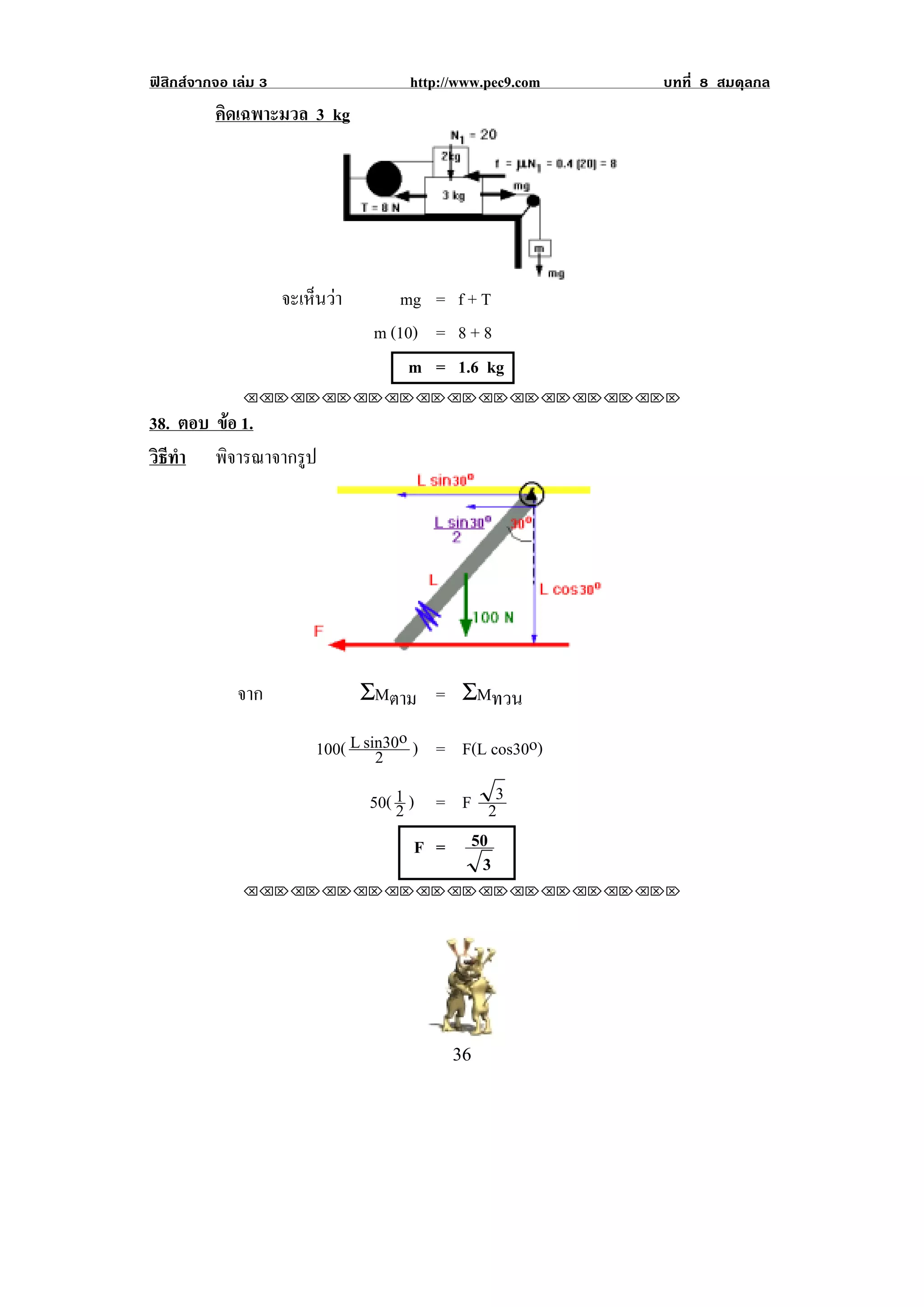 ฟสิกสจากจอ เลม 3                  http://www.pec9.com       บทที่ 8 สมดุลกล
          คิดเฉพาะมวล 3 kg




                      จะเหนวา
                          ็        mg = f + T
                                 m (10) = 8 + 8
                                     m = 1.6 kg
               !!"!"!"!"!"!"!"!"!"!"!"!"!""

38. ตอบ ขอ 1.
         
วธทา พิจารณาจากรูป
 ิี ํ




                                                           !

              จาก               ΣMตาม = ΣMทวน

                         100( L sin30o ) = F(L cos30o)
                                  2
                                50( 1 ) = F 23
                                    2
                                       F = 50
                                            3
               !!"!"!"!"!"!"!"!"!"!"!"!"!""




!                                          $'!
 