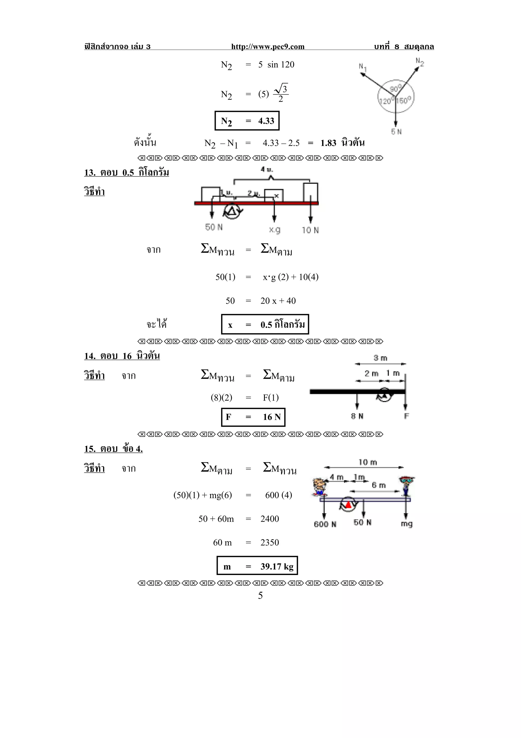 ฟสิกสจากจอ เลม 3                    http://www.pec9.com          บทที่ 8 สมดุลกล
                                   N2 = 5 sin 120

                                   N2 = (5) 23
                                  N2 = 4.33
                                                                                 !
              ดังนัน
                   ้           N2 – N1 = 4.33 – 2.5 = 1.83 นิวตัน
               !!"!"!"!"!"!"!"!"!"!"!"!"!""

13. ตอบ 0.5 กิโลกรัม
วธทา
 ิี ํ



                 จาก          ΣMทวน = ΣMตาม
                                  50(1) = x⋅g (2) + 10(4)
                                    50 = 20 x + 40
                 จะได              x = 0.5 กิโลกรัม
!

               !!"!"!"!"!"!"!"!"!"!"!"!"!""

14. ตอบ 16 นิวตัน
วธทา จาก
 ิี ํ                         ΣMทวน = ΣMตาม
                               (8)(2) = F(1)
                                   F = 16 N                                  !
               !!"!"!"!"!"!"!"!"!"!"!"!"!""

15. ตอบ ขอ 4.
         
วธทา จาก
 ิี ํ                         ΣMตาม = ΣMทวน
                         (50)(1) + mg(6) =     600 (4)
                              50 + 60m = 2400
                                 60 m     = 2350
                                   m      = 39.17 kg
!

               !!"!"!"!"!"!"!"!"!"!"!"!"!""
!                                            &!
 