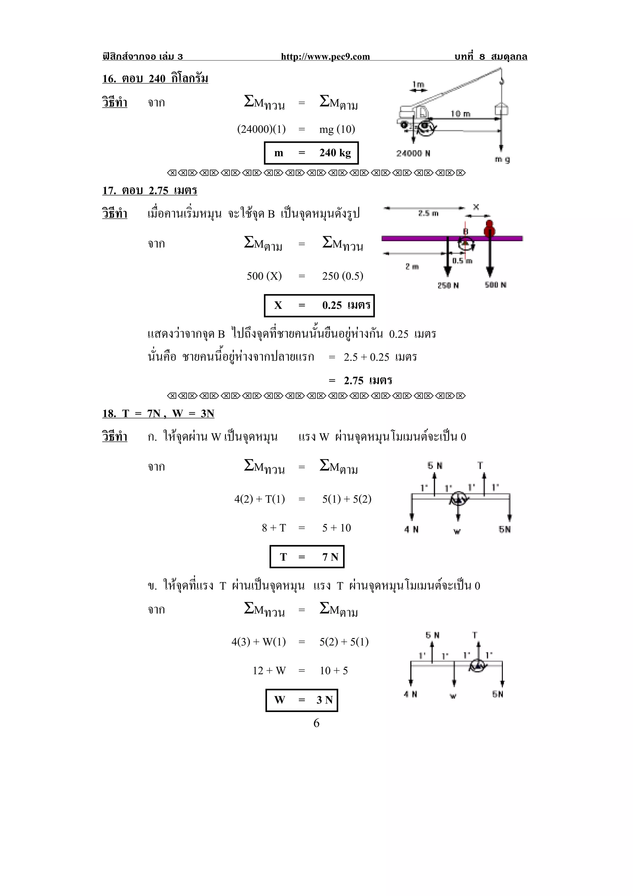 ฟสิกสจากจอ เลม 3                  http://www.pec9.com                 บทที่ 8 สมดุลกล
16. ตอบ 240 กิโลกรัม
วธทา จาก
 ิี ํ                         ΣMทวน = ΣMตาม
                            (24000)(1) = mg (10)
                                   m = 240 kg
!

                !!"!"!"!"!"!"!"!"!"!"!"!"!""

17. ตอบ 2.75 เมตร
วธทา เมือคานเริมหมุน จะใชจุด B เปนจุดหมุนดังรูป
 ิี ํ     ่     ่
          จาก                ΣMตาม =          ΣMทวน
                              500 (X) =       250 (0.5)
                                    X =       0.25 เมตร
          แสดงวาจากจุด B ไปถึงจุดที่ชายคนนั้นยืนอยูหางกัน 0.25 เมตร
          นนคอ ชายคนนี้อยูหางจากปลายแรก = 2.5 + 0.25 เมตร
           ่ั ื
                                               = 2.75 เมตร
                !!"!"!"!"!"!"!"!"!"!"!"!"!""

18. T = 7N , W = 3N
วธทา!! ก. ใหจุดผาน W เปนจุดหมุน
 ิี ํ                                    แรง W ผานจดหมนโมเมนตจะเปน 0
                                                 ุ ุ         
          จาก                ΣMทวน = ΣMตาม
                            4(2) + T(1) =     5(1) + 5(2)
                                 8+T =        5 + 10
                                     T =      7N
          ข. ใหจดทีแรง T ผานเปนจดหมน แรง T ผานจดหมนโมเมนตจะเปน 0
                 ุ ่         ุ ุ            ุ ุ         
          จาก               ΣMทวน = ΣMตาม
                           4(3) + W(1) = 5(2) + 5(1)
                               12 + W = 10 + 5
                                    W = 3N                                         !

!                                           '!
 