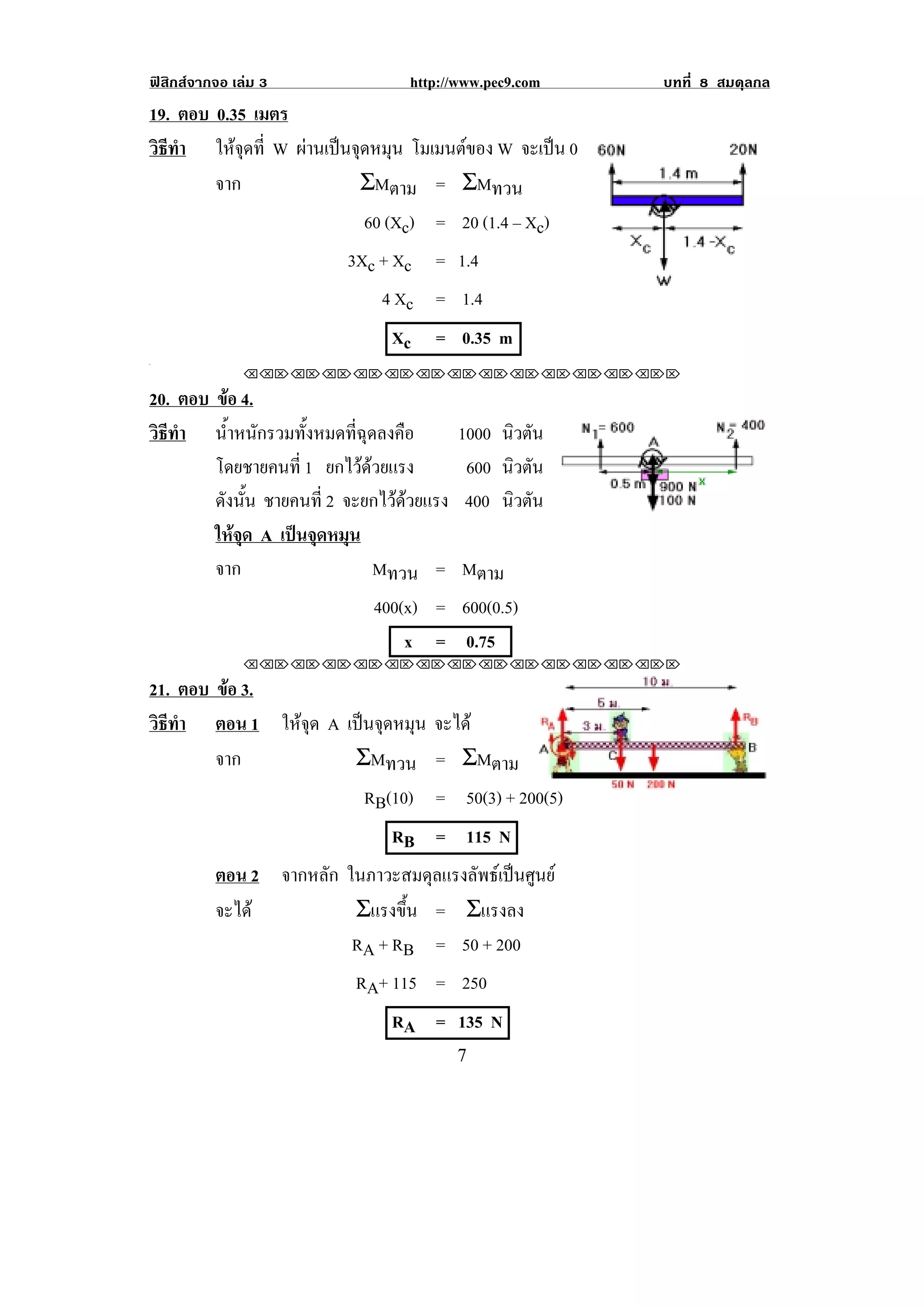 ฟสิกสจากจอ เลม 3               http://www.pec9.com    บทที่ 8 สมดุลกล
19. ตอบ 0.35 เมตร
วธทา ใหจุดที่ W ผานเปนจดหมน โมเมนตของ W จะเปน 0
 ิี ํ               ุ ุ
        จาก             ΣMตาม = ΣMทวน
                            60 (Xc) = 20 (1.4 – Xc)
                          3Xc + Xc = 1.4
                              4 Xc = 1.4
                                Xc    = 0.35 m
.

               !!"!"!"!"!"!"!"!"!"!"!"!"!""

20. ตอบ ขอ 4.
          
วธทา น้ําหนักรวมทั้งหมดที่ฉุดลงคือ
 ิี ํ                                      1000 นิวตัน
        โดยชายคนท่ี 1 ยกไวดวยแรง
                                          600 นิวตัน
        ดังนัน ชายคนที่ 2 จะยกไวดวยแรง
             ้                              400 นิวตัน
        ใหจุด A เปนจุดหมุน
        จาก                     Mทวน = Mตาม
                              400(x) = 600(0.5)
                                  x = 0.75
               !!"!"!"!"!"!"!"!"!"!"!"!"!""

21. ตอบ ขอ 3.
         
วธทา ตอน 1 ใหจุด A เปนจุดหมุน จะได
 ิี ํ
        จาก          ΣMทวน = ΣMตาม
                                                                       !
                       RB(10) = 50(3) + 200(5)
                              RB = 115 N
          ตอน 2 จากหลัก ในภาวะสมดุลแรงลัพธเปนศูนย
          จะได          Σแรงขน = Σแรงลง
                               ้ึ
                         RA + RB = 50 + 200
                           RA+ 115 = 250
                                RA = 135 N
!                                          (!
 