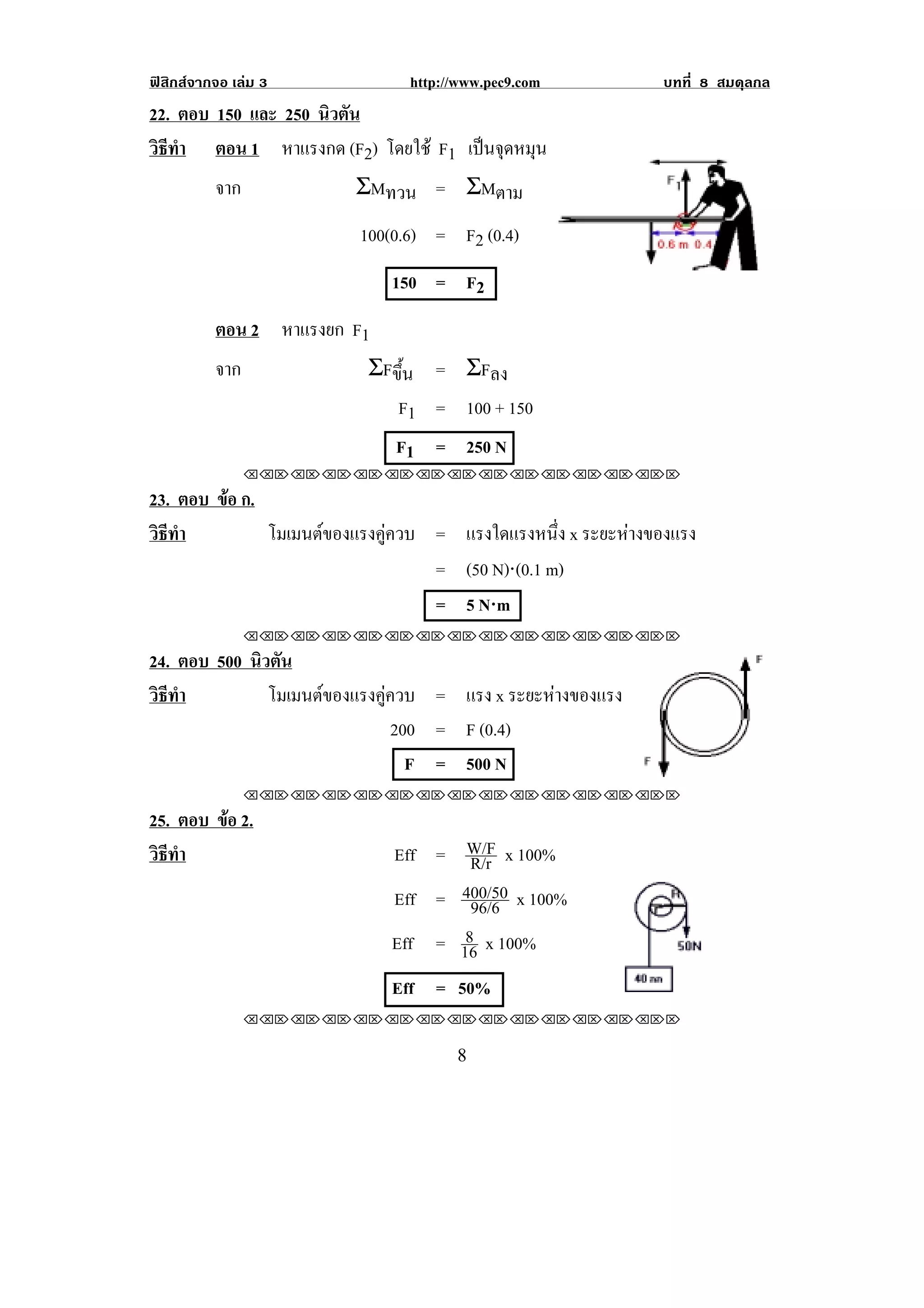 ฟสิกสจากจอ เลม 3           http://www.pec9.com          บทที่ 8 สมดุลกล
22. ตอบ 150 และ 250 นิวตัน
วธทา ตอน 1 หาแรงกด (F2) โดยใช F1 เปนจุดหมุน
 ิี ํ
        จาก               ΣMทวน = ΣMตาม
                        100(0.6) = F2 (0.4)
                            150 = F2
! ! ! ตอน 2 หาแรงยก F1
          จาก            ΣFขึ้น = ΣFลง
                            F1 = 100 + 150
                            F1 = 250 N      !



                !!"!"!"!"!"!"!"!"!"!"!"!"!""

23. ตอบ ขอ ก.
         
วธทา
 ิี ํ         โมเมนตของแรงคูควบ = แรงใดแรงหนึง x ระยะหางของแรง
                                               ่      
                                 = (50 N)⋅(0.1 m)
                                       ⋅
                                 = 5 N⋅m
                !!"!"!"!"!"!"!"!"!"!"!"!"!""

24. ตอบ 500 นิวตัน
วธทา
 ิี ํ          โมเมนตของแรงคูควบ = แรง x ระยะหางของแรง
                                              
                                200 = F (0.4)
                                  F = 500 N
                !!"!"!"!"!"!"!"!"!"!"!"!"!""

25. ตอบ ขอ 2.
         
วธทา
 ิี ํ                       Eff = W/F x 100%
                                   R/r
                            Eff = 400/50 x 100%
                                   96/6
                                   8
                            Eff = 16 x 100%
                            Eff = 50%                             !
                !!"!"!"!"!"!"!"!"!"!"!"!"!""

!                                   )!
 