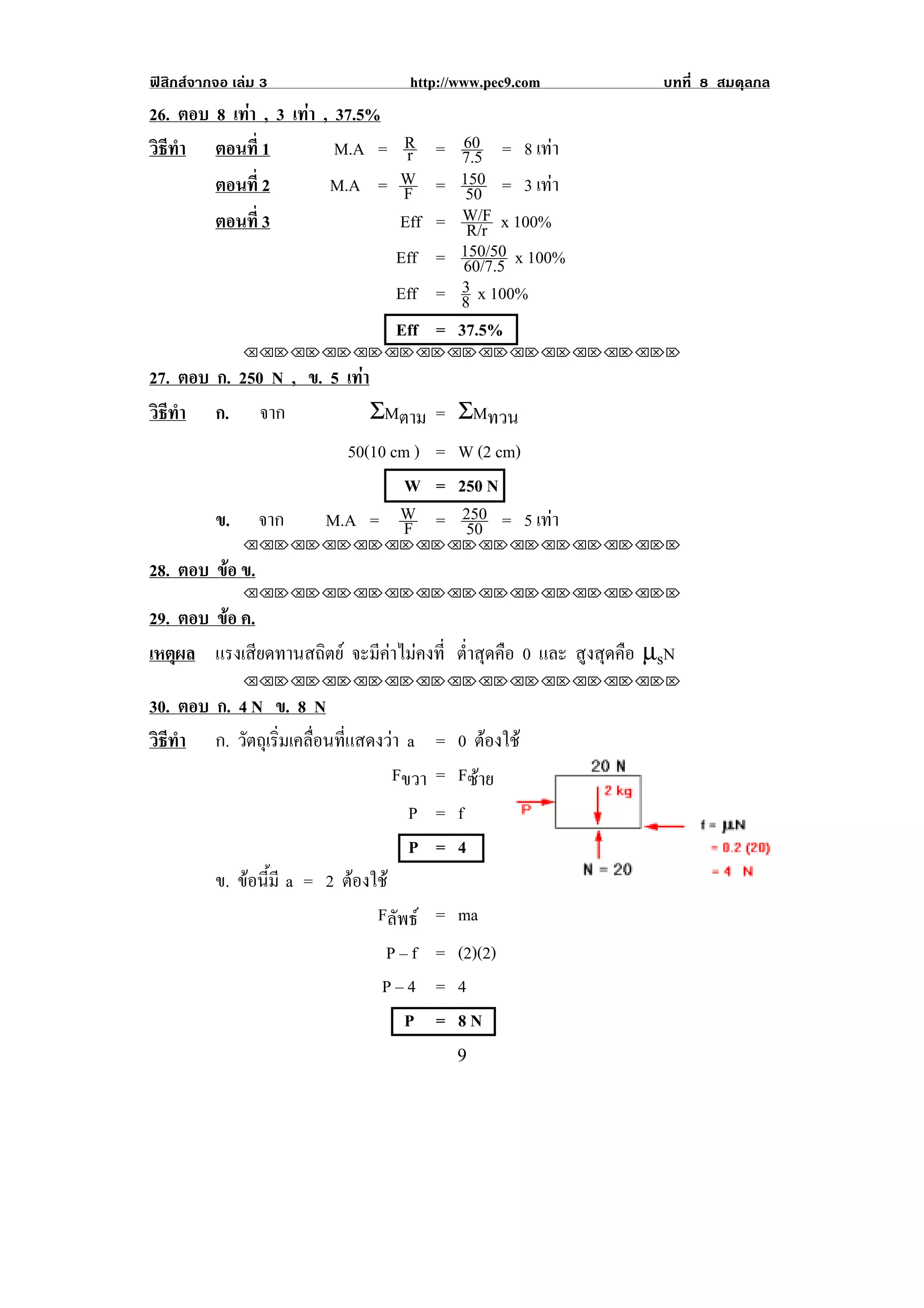 ฟสิกสจากจอ เลม 3               http://www.pec9.com               บทที่ 8 สมดุลกล
26. ตอบ 8 เทา , 3 เทา , 37.5%
                   
                        M.A =    R    =    60
วธทา ตอนที่ 1
 ิี ํ                            r        7.5 = 8 เทา   
        ตอนที่ 2       M.A =    W     =   150 = 3 เทา 
                                 F         50
        ตอนที่ 3                Eff   =    W/F x 100%
                                           R/r
                                Eff   =   150/50 x 100%
                                           60/7.5
                                Eff   =   3
                                          8 x 100%
                                Eff   =   37.5%
               !!"!"!"!"!"!"!"!"!"!"!"!"!""

27. ตอบ ก. 250 N , ข. 5 เทา
                          
วธทา ก. จาก
 ิี ํ                       ΣMตาม     = ΣMทวน
                        50(10 cm )    = W (2 cm)
                                W     = 250 N
        ข. จาก       M.A = W    F     = 250 = 5 เทา
                                         50       
               !!"!"!"!"!"!"!"!"!"!"!"!"!""

28. ตอบ ขอ ข.
         
               !!"!"!"!"!"!"!"!"!"!"!"!"!""

29. ตอบ ขอ ค.
         
เหตผล แรงเสียดทานสถิตย จะมีคาไมคงที่ ต่ําสุดคือ 0 และ สูงสุดคือ µsN
    ุ
               !!"!"!"!"!"!"!"!"!"!"!"!"!""

30. ตอบ ก. 4 N ข. 8 N
วธทา ก. วตถเุ รมเคลอนทแสดงวา a = 0 ตองใช
 ิี ํ       ั ่ิ ่ื ่ี                  
                              Fขวา = Fซาย
                                P = f
                                P = 4
        ข. ขอนมี a = 2 ตองใช
              ้ี       
                           Fลัพธ = ma
                              P – f = (2)(2)
                              P–4 = 4
                                 P = 8N
!                                         *!
 
