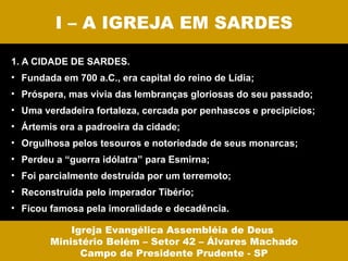 I – A IGREJA EM SARDES

1. A CIDADE DE SARDES.
• Fundada em 700 a.C., era capital do reino de Lídia;
• Próspera, mas vivia das lembranças gloriosas do seu passado;
• Uma verdadeira fortaleza, cercada por penhascos e precipícios;
• Ártemis era a padroeira da cidade;
• Orgulhosa pelos tesouros e notoriedade de seus monarcas;
• Perdeu a “guerra idólatra” para Esmirna;
• Foi parcialmente destruída por um terremoto;
• Reconstruída pelo imperador Tibério;
• Ficou famosa pela imoralidade e decadência.

            Igreja Evangélica Assembléia de Deus
        Ministério Belém – Setor 42 – Álvares Machado
              Campo de Presidente Prudente - SP
 