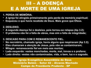 III – A DOENÇA
      E A MORTE DE UMA IGREJA
1. PERDA DE MEMÓRIA.
• A igreja foi atingida primeiramente pela perda da memória espiritual;
• Esqueceu o que havia recebido de Deus. Mais grave que Éfeso.

2. DESLEIXO.
• A segunda doença foi o desleixo, pois tornou-se relapsa (Ap 3.2);
• O problema não foi a falta de obras, mas sim a falta de integridade;

3. DESCASO PARA COM O REMANESCENTE FIEL.
• No necrotério, chamado igreja, havia alguns que respiravam (Ap 3.2);
• Eles chamaram a atenção de Jesus, pois não se contaminaram;
• Milagre: remanescente fiel em meio aos mortos;
• Lado esquerdo: vestes manchadas, morte, mal, trevas e o profano;
• Lado direito: vestes não contaminadas, vida, o bem, luz e o sagrado.

            Igreja Evangélica Assembléia de Deus
        Ministério Belém – Setor 42 – Álvares Machado
              Campo de Presidente Prudente - SP
 