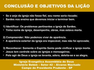 CONCLUSÃO E OBJETIVOS DA LIÇÃO

• Se o anjo da igreja não fosse fiel, seu nome seria riscado;
• Sardes nos ensina que devemos iniciar e terminar bem.

1) Identificar: Os problemas pertinentes a igreja de Sardes.
• Tinha nome de igreja, desempenho, obras, mas estava morta.

2) Compreender: Não podemos viver de aparência.
• A aparência exterior da igreja era impecável, mas não foi aprovada;

3) Reconhecer: Somente o Espírito Santo pode vivificar a igreja morta.
• Jesus tem controle sobre as igrejas e mensageiros;
• Pelo agir de Deus a igreja se levanta, adora, deleita-se e se alegra.

            Igreja Evangélica Assembléia de Deus
        Ministério Belém – Setor 42 – Álvares Machado
              Campo de Presidente Prudente - SP
 