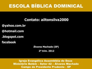 ESCOLA BÍBLICA DOMINICAL

                Contato: ailtonsilva2000
@yahoo.com.br
@hotmail.com
.blogspot.com
facebook
                    Álvares Machado (SP)
                        2º trim. 2012



          Igreja Evangélica Assembléia de Deus
      Ministério Belém – Setor 42 – Álvares Machado
            Campo de Presidente Prudente - SP
 