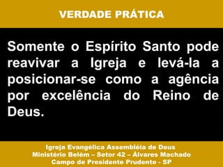 VERDADE PRÁTICA


Somente o Espírito Santo pode
reavivar a Igreja e levá-la a
posicionar-se como a agência
por excelência do Reino de
Deus.

       Igreja Evangélica Assembléia de Deus
   Ministério Belém – Setor 42 – Álvares Machado
         Campo de Presidente Prudente - SP
 