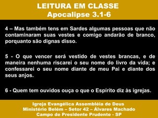 LEITURA EM CLASSE
              Apocalipse 3.1-6
4 – Mas também tens em Sardes algumas pessoas que não
contaminaram suas vestes e comigo andarão de branco,
porquanto são dignas disso.

5 - O que vencer será vestido de vestes brancas, e de
maneira nenhuma riscarei o seu nome do livro da vida; e
confessarei o seu nome diante de meu Pai e diante dos
seus anjos.

6 - Quem tem ouvidos ouça o que o Espírito diz às igrejas.

           Igreja Evangélica Assembléia de Deus
       Ministério Belém – Setor 42 – Álvares Machado
             Campo de Presidente Prudente - SP
 