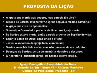 PROPOSTA DA LIÇÃO

• A igreja que morria aos poucos, mas parecia tão viva?
• Cidade de Sardes, invencivel? A igreja seguia o mesmo caminho?
• A igreja que vivia de aparências;
• Somente o Consolador poderia vivificar uma igreja morta;
• Se Sardes estava morta, então carecia urgente do Espírito de vida;
• Espírito Santo de Deus: ação única e eficaz;
• Jesus, o soberano da igreja local e universal;
• Sardes se exibia bela e viva, mas não passava de um defunto;
• Doenças de Sardes: perda de memória, desleixo e descaso;
• O necrotério (chamado igreja) de Sardes estava lotado.


            Igreja Evangélica Assembléia de Deus
        Ministério Belém – Setor 42 – Álvares Machado
              Campo de Presidente Prudente - SP
 