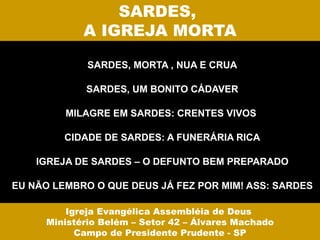 SARDES,
            A IGREJA MORTA

             SARDES, MORTA , NUA E CRUA

            SARDES, UM BONITO CÁDAVER

         MILAGRE EM SARDES: CRENTES VIVOS

         CIDADE DE SARDES: A FUNERÁRIA RICA

    IGREJA DE SARDES – O DEFUNTO BEM PREPARADO

EU NÃO LEMBRO O QUE DEUS JÁ FEZ POR MIM! ASS: SARDES

         Igreja Evangélica Assembléia de Deus
     Ministério Belém – Setor 42 – Álvares Machado
           Campo de Presidente Prudente - SP
 