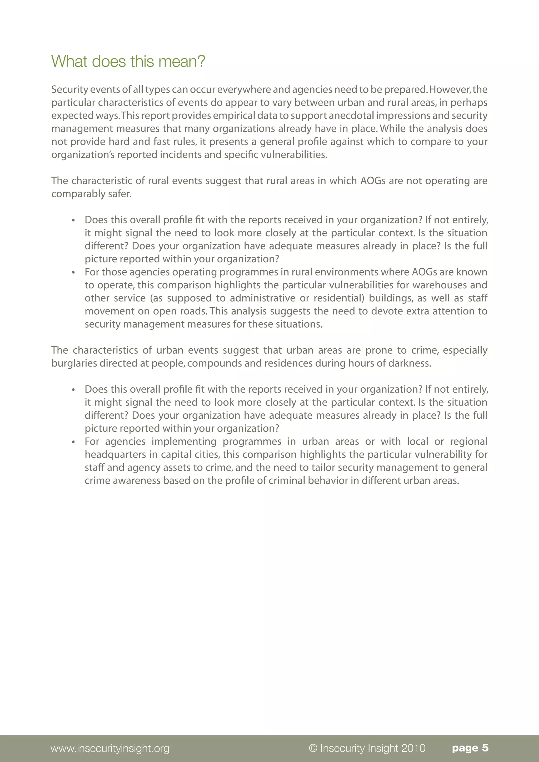 What does this mean?
Security events of all types can occur everywhere and agencies need to be prepared. However, the
particular characteristics of events do appear to vary between urban and rural areas, in perhaps
expected ways. This report provides empirical data to support anecdotal impressions and security
management measures that many organizations already have in place. While the analysis does
not provide hard and fast rules, it presents a general profile against which to compare to your
organization’s reported incidents and specific vulnerabilities.

The characteristic of rural events suggest that rural areas in which AOGs are not operating are
comparably safer.

    l   	 Does this overall profile fit with the reports received in your organization? If not entirely,
          it might signal the need to look more closely at the particular context. Is the situation
          different? Does your organization have adequate measures already in place? Is the full
          picture reported within your organization?
    l   	 For those agencies operating programmes in rural environments where AOGs are known
          to operate, this comparison highlights the particular vulnerabilities for warehouses and
          other service (as supposed to administrative or residential) buildings, as well as staff
          movement on open roads. This analysis suggests the need to devote extra attention to
          security management measures for these situations.

The characteristics of urban events suggest that urban areas are prone to crime, especially
burglaries directed at people, compounds and residences during hours of darkness.

    l   	 Does this overall profile fit with the reports received in your organization? If not entirely,
          it might signal the need to look more closely at the particular context. Is the situation
          different? Does your organization have adequate measures already in place? Is the full
          picture reported within your organization?
    l   	 For agencies implementing programmes in urban areas or with local or regional
          headquarters in capital cities, this comparison highlights the particular vulnerability for
          staff and agency assets to crime, and the need to tailor security management to general
          crime awareness based on the profile of criminal behavior in different urban areas.




www.insecurityinsight.org                                     © Insecurity Insight 2010        page 5
 