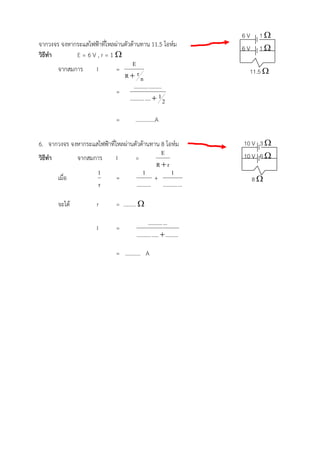 6V    1
จากวงจร จงหากระแสไฟฟาที่ไหลผานตัวตานทาน 11.5 โอหม                   6V    1
วิธีทํา       E=6V,r=1
                                     E
        จากสมการ   I         =                                           11.5 
                                R rn
                                      .......... .........
                             =
                                   .......... ....  1 2

                                =        …………..A

6. จากวงจร จงหากระแสไฟฟาที่ไหลผานตัวตานทาน 8 โอหม                   10 V 3 
                                                E                       10 V 6 
วิธีทํา       จากสมการ       I      =
                                               Rr
                    1                   1            1
        เมื่อ                =                +                              8
                     r              .......... .......... ...

        จะได           r       = ……… 

                                                 .......... ...
                        I       =
                                         .......... .....  .........

                                = ……….. A




……………………………………………………………………………….
………………………………………………………………………………………………………………………………………………………….
 