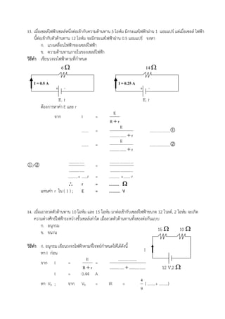 13. เมื่อเซลลไฟฟาเซลลหนึ่งตอเขากับความตานทาน 5 โอหม มีกระแสไฟฟาผาน 1 แอมแปร แตเมื่อเซลล ไฟฟา
     นี้ตอเขากับตัวตานทาน 12 โอหม จะมีกระแสไฟฟาผาน 0.5 แอมแปร จงหา
           ก. แรงเคลื่อนไฟฟาของเซลลไฟฟา
           ข. ความตานทานภายในของเซลลไฟฟา
วิธีทํา เขียนวงจรไฟฟาตามที่กําหนด
                       6                                                         14 

    I = 0.5 A                                                 I = 0.25 A
                  + -                                                            + -
                    E, r                                                         E, r
        ตองการหาคา E และ r
                                                       E
                 จาก               I        =
                                                      Rr
                                                                E
                                   …….      =                                           …………………
                                                     .......... ......  r
                                                                E
                                   …….      =                                           …………………
                                                     .......... ......  r

                       .......... .....              .......... .......... ...
/                                         =
                       .......... .....               .......... .......... ..
                       ……….+ ……r            =        ……….. +……. r
                        r                  =        ………. 
        แทนคา r ใน ( 1 ) ; E               =        ……….. V


14. เมื่อเอาลวดตัวตานทาน 10 โอหม และ 15 โอหม มาตอเขากับเซลลไฟฟาขนาด 12 โวลต, 2 โอหม จะเกิด
    ความตางศักยไฟฟาระหวางขั้วเซลลเทาใด เมื่อลวดตัวตานทานทั้งสองตอกันแบบ
          ก. อนุกรม
          ข. ขนาน                                                             15       10 

วิธีทํา ก. อนุกรม เขียนวงจรไฟฟาตามที่โจทยกําหนดใหไดดังนี้
                                                                                  I
        หา I กอน
                                  E                      .......... ........
        จาก I           =              =
                                Rr             .......... ....  .......... ......         12 V,2 
                I       =      0.44 A
                                                                              4
        หา VR ;         จาก VR         =       IR            =                     ( ……..+ ………)
                                                                              9
 