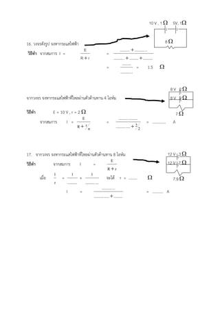 10 V , 1  5V, 1


16. วงจรดังรูป จงหากระแสไฟฟา                                                                  8
                                   E                     ..........  .......... ..
วิธีทํา จากสมการ I =                             =
                                 R r              .......... .  .........  ..........
                                                            .........
                                                 =                       = 1.5             
                                                          .......... ..

                                                                                                8V 2
จากวงจร จงหากระแสไฟฟาที่ไหลผานตัวตานทาน 4 โอหม                                              8V 2

วิธีทํา         E = 10 V , r = 2                                                                       7
                                 E                          .......... .........
          จากสมการ     I =                       =                                 = …………..         A
                               R rn                     .......... ....  2 2



17. จากวงจร จงหากระแสไฟฟาที่ไหลผานตัวตานทาน 8 โอหม                                         12 V 3 
                                                          E                                    12 V 7 
วิธีทํา       จากสมการ         I        =
                                                       Rr
              1          1            1
        เมื่อ     =            +                      จะได r = ………                                7.9 
               r     .......... .......... ...
                                                 .......... ...
                    I          =                                                   = ……….. A
                                         .......... .....  .........
 