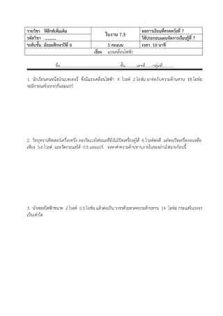 รายวิชา ฟสิกสเพิ่มเติม                                              ผลการเรียนที่คาดหวังที่ 7
รหัสวิชา ...........
                                                ใบงาน 7.3             ใชประกอบแผนจัดการเรียนรูที่ 7
ระดับชั้น มัธยมศึกษาปที่ 6                     5 คะแนน               เวลา 10 นาที
                                         เรื่อง แรงเคลื่อนไฟฟา

                 ชื่อ………………………………………………………ชั้น…………เลขที……..กลุมที…………
                                                       ่          ่

1. นักเรียนคนหนึ่งนําแบตเตอรี่ ซึ่งมีแรงเคลื่อนไฟฟา 4 โวลต 2 โอหม มาตอกับความตานทาน 18 โอหม
จะมีกระแสในวงจรกี่แอมแปร
…………………………………………………………………………………………………………………….
…………………………………………………………………………………………………………………….


…………………………………………………………………………………………………………………….
…………………………………………………………………………………………………………………….
…………………………………………………………………………………………………………………….
2. วิทยุทรานซิสเตอรเครื่องหนึง ลองวัดแรงไฟขณะที่ยังไมเปดเครื่องดูได 6 โวลตพอดี แตพอเปดเครื่องจะเหลือ
                              ่
เพียง 5.6 โวลต และวัดกระแสได 0.5 แอมแปร จงหาคาความตานทานภายในของถานไฟฉายกอนนี้
…………………………………………………………………………………………………………………….
…………………………………………………………………………………………………………………….
…………………………………………………………………………………………………………………….
…………………………………………………………………………………………………………………….
…………………………………………………………………………………………………………………….
…………………………………………………………………….
…………………………………………………………………………………………………………………….

3. นําเซลลไฟฟาขนาด 2 โวลต 0.5 โอหม แลวตอเปน วงจรดวยลวดความตานทาน 14 โอหม กระแสในวงจร
เปนเทาใด
…………………………………………………………………………………………………………………….
…………………………………………………………………………………………………………………….
…………………………………………………………………………………………………………………….
…………………………………………………………………………………………………………………….
…………………………………………………………………………………………………………………….
…………………………………………………………………………………………………………………….
…………………………………………………………………………………………………………………….
…………………………………………………………………………………………………………………….
…………………………………………………………………………………………………………………….
 