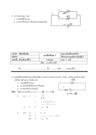 I1
                                                                          I2                   10
4. จากวงจรตามรูป จงหา                                                                   I2        15
   ก. กระแสไฟฟาในวงจร
   ข. ความตางศักยระหวางขั้วเซลล ของแตละเซลล
                                                                                                 4V         2

…………………………………………………………………………………………………………………….
…………………………………………………………………………………………………………………….
…………………………………………………………………………………………………………………….
…………………………………………………………………………………………………………………….
…………………………………………………………………………………………………………………….
…………………………………………………………………………………………………………………….


รายวิชา ฟสิกสเพิ่มเติม                                                                     ผลการเรียนที่คาดหวังที่ 7
รหัสวิชา ...........
                                                         แบบฝกทักษะ 7                       ใชประกอบแผนจัดการเรียนรูที่ 7
ระดับชั้น มัธยมศึกษาปที่ 6                                5 คะแนน                           เวลา 5 นาที
                                                    เรื่อง แรงเคลื่อนไฟฟา

         ชื่อ.............................................................. ชั้น …......……. เลขที.่ ..............คะแนนที่ได………….


16. เซลลไฟฟาเซลลหนึ่ง มีแรงเคลื่อนไฟฟา 6 โวลต ความตานทานภายใน 1 โอหม ตอเปนวงจรดวยลวดเสน
     หนึ่งมีความตานทาน 3 โอหม จงหา                                                8
          ง. กระแสไฟฟาในวงจร
          จ. ความตางศักยไฟฟาระหวางขั้วเซลล
          ฉ. ความตางศักยภายในเซลล                                          I   + -
วิธีทํา สิ่งทีเ่ ราทราบคาคือ E = 6 V, r = 1  , R = 8 
                                               E                                E =6V,1
          ก.        จาก I          =
                                            Rr
                                                   .......... .........
                                   =
                                           .......... ...  .......... ......
                     I            =       ……. A

        ข.        จาก        VR         =           E - Ir
                             VR         =           ………….. - ( ………… )( 1 )
                             VR         =           ……. V
 