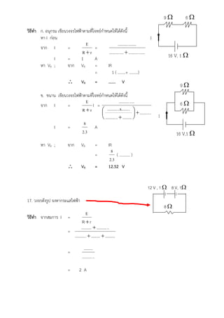 9       6
วิธีทํา ก. อนุกรม เขียนวงจรไฟฟาตามที่โจทยกําหนดใหไดดังนี้
        หา I กอน                                                                   I
                                 E                       .......... ........
        จาก I           =              =
                                Rr             .......... ....  .......... ......
                I       =      1       A                                                     16 V, 1 
        หา VR ;         จาก VR         =       IR
                                       =           1 ( ……..+ ………)
                                     VR              =     …….      V
                                                                                                  9
         ข. ขนาน เขียนวงจรไฟฟาตามที่โจทยกําหนดใหไดดังนี้
                                 E                        .......... .....                        6
         จาก I         =             I =
                              Rr          .......... ..x....... .   .......... .
                                                                                      I
                                           .......... ..  ......... 
                               8
               I       =              A
                              2.3                                                                16 V,1 
         หา VR ;           จาก        VR              =     IR
                                                              8
                                                      =          ( ……….. )
                                                             2.3
                                     VR              =     12.52 V


                                                                                  12 V , 1  8 V, 1

17. วงจรดังรูป จงหากระแสไฟฟา
                                                                                            8
                                        E
วิธีทํา จากสมการ I         =
                                    R r
                                   ..........  .......... ..
                           =
                             .......... .  .........  ..........

                                        .........
                           =
                                      .......... ..

                           =        2 A
 