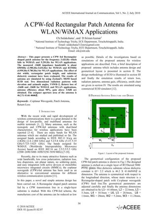 ACEEE International Journal on Communication, Vol 1, No. 2, July 2010



      A CPW-fed Rectangular Patch Antenna for
          WLAN/WiMAX Applications
                                     Ch.Sulakshana1, and D.Sriram kumar2
                1
                  National Institute of Technology Trichy, ECE Department, Tiruchchirappalli, India.
                                         Email: sulakshana312ster@gmail.com
                2
                  National Institute of Technology Trichy, ECE Department, Tiruchchirappalli, India
                                                  Email: srk@nitt.edu

Abstract— This paper presents a CPW fed Rectangular              as possible. Details of the investigations based on
shaped patch antenna for the frequency 3.42GHz which             simulations of the proposed antenna for wireless
falls in WiMAX and 5.25GHz for WLAN applications.
The measured -10dB impedance bandwidth is about                  applications are described. First, a brief description of
650MHz (2.98GHz-3.63GHz) for WiMAX and 833MHz                    proposed antenna which includes antenna design and
(4.95GHz-5.78GHz) for WLAN applications. The effect of           geometrical layout is presented in section II. The
slot width, rectangular patch height, and substrate
                                                                 design methodology of IE3D is illustrated in section III
dielectric constant have been evaluated. The results of
antenna are simulated by using Zeeland’s MOM based               and finally the simulation results of return loss,
IE3D tool. Two dimensional radiation patterns with               radiation patterns, antenna gain, efficiency, smith chart
elevation and azimuth angles, VSWR<2, Return loss of             are given in section IV. The results are simulated using
-24dB and -18dB for WiMAX and WLAN applications,
antenna efficiency about 90%, gain above 3.5dB are               commercial IE3D simulator [12].
obtained. The compact aperture area of the antenna is
46.2 X 41.66 mm2.                                                      II PROPOSED ANTENNA STRUCTURE AND DESIGN

Keywords—Coplanar Waveguide, Patch Antenna,
Return Loss

                    I INTRODUCTION
    With the recent wide and rapid development of
wireless communications there is a great demand in the
design of low-profile, and multiband antennas for
mobile terminals [1, 2]. Many antennas, such as the
monopole and CPW-fed antennas with dual-band
characteristics for wireless applications have been
reported [3–6]. There are many bands for WLAN
antennas which are studied and published so far. The
assigned bands according to IEEE 802.11 b/a/g are
2.4GHz (2.4–2.484 GHz) and 5.2/5.8 GHz (5.15–5.35
GHz/5.725–5.825 GHz). The bands assigned for
WiMAX (Worldwide Interoperability Microwave
Access) based on IEEE 802.16 are 2.5/3.5/5.5 GHz
(2500–2690/3400–3690/5250–5850 MHz) [7-10].                                      Figure 1. Layout of the proposed Antenna
    Recently, due to its many attractive features such as
wide bandwidth, low cross polarization, radiation loss,             The geometrical configuration of the proposed
less dispersion, uni planar nature, no soldering point,          CPW-fed patch antenna is shown in Fig.1.The designed
and easy integration with active devices or monolithic           antenna is etched on a single layer of RT/Duroid 5880 
microwave integrated circuits (MMICs), the coplanar              PTFE glass fibre dielectric substrate whose dielectric
waveguide (CPW)-fed antenna has been used as an                  constant is εr= 2.2 which is 46.2 X 41.66mm2 in
alternative to conventional antennas for different               dimension. The antenna is symmetrical with respect to
wireless communication systems [11].
                                                                 the longitudinal direction, whose main structure is a
In this paper, a novel and simple antenna design has             Rectangular-shaped patch with Co-planar waveguide
been carried out. A Rectangular shaped patch antenna             (CPW) feed line.The geometrical parameters are
fed by a CPW transmission line in a single-layer                 adjusted carefully and finally the antenna dimensions
substrate is studied. With this CPW-fed scheme, the              are obtained to be L1= 41.66mm, L2 = 22.6mm, L3 =
                                                                 5.3mm, L4 = 10.5mm = L6, L5 = 20.8mm, L8 =
manufacture cost of the antenna can be reduced as low
                                                                 1.6mm, W1 = 20mm, W2 = 5.2mm, W3 = 11.24mm,

                                                            34
© 2010 ACEEE
DOI: 01.ijcom.01.02.07
 