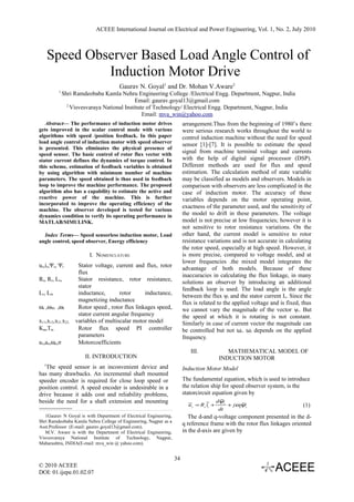 ACEEE International Journal on Electrical and Power Engineering, Vol. 1, No. 2, July 2010



      Speed Observer Based Load Angle Control of
               Induction Motor Drive
                                      Gaurav N. Goyal1 and Dr. Mohan V.Aware2
          1
              Shri Ramdeobaba Kamla Nehru Engineering College /Electrical Engg. Department, Nagpur, India
                                             Email: gaurav.goyal13@gmail.com
                2
                  Visvesvaraya National Institute of Technology/ Electrical Engg. Department, Nagpur, India
                                                Email: mva_win@yahoo.com
   Abstract— The performance of induction motor drives                  arrangement.Thus from the beginning of 1980’s there
gets improved in the scalar control mode with various                   were serious research works throughout the world to
algorithms with speed /position feedback. In this paper                 control induction machine without the need for speed
load angle control of induction motor with speed observer               sensor [1]-[7]. It is possible to estimate the speed
is presented. This eliminates the physical presence of
speed sensor. The basic control of rotor flux vector with
                                                                        signal from machine terminal voltage and currents
stator current defines the dynamics of torque control. In               with the help of digital signal processor (DSP).
this scheme, estimation of feedback variables is obtained               Different methods are used for flux and speed
by using algorithm with minimum number of machine                       estimation. The calculation method of state variable
parameters. The speed obtained is thus used in feedback                 may be classified as models and observers. Models in
loop to improve the machine performance. The proposed                   comparison with observers are less complicated in the
algorithm also has a capability to estimate the active and              case of induction motor. The accuracy of these
reactive power of the machine. This is further                          variables depends on the motor operating point,
incorporated to improve the operating efficiency of the
                                                                        exactness of the parameter used, and the sensitivity of
machine. The observer developed is tested for various
dynamics condition to verify its operating performance in               the model to drift in these parameters. The voltage
MATLAB/SIMULINK.                                                        model is not precise at low frequencies; however it is
                                                                        not sensitive to rotor resistance variations. On the
  Index Terms— Speed sensorless induction motor, Load                   other hand, the current model is sensitive to rotor
angle control, speed observer, Energy efficiency                        resistance variations and is not accurate in calculating
                                                                        the rotor speed, especially at high speed. However, it
                         I. NOMENCLATURE                                is more precise, compared to voltage model, and at
                                                                        lower frequencies .the mixed model integrates the
us,is,Ψs, Ψr        Stator voltage, current and flux, rotor
                                                                        advantage of both models. Because of these
                    flux
                                                                        inaccuracies in calculating the flux linkage, in many
Rs, Rr, Ls,         Stator resistance, rotor resistance,
                                                                        solutions an observer by introducing an additional
                    stator
                                                                        feedback loop is used. The load angle is the angle
Lr, Lm              inductance,       rotor      inductance,
                                                                        between the flux ψr and the stator current I s. Since the
                    magnetizing inductance
                                                                        flux is related to the applied voltage and is fixed, thus
ωr ,ωΨr ,ωI         Rotor speed , rotor flux linkages speed,            we cannot vary the magnitude of the vector ψr. But
                    stator current angular frequency                    the speed at which it is rotating is not constant.
x11,x12,x21,x22,   variables of multiscalar motor model                 Similarly in case of current vector the magnitude can
Kω,Tω               Rotor flux speed PI controller                      be controlled but not ωi. ωi depends on the applied
                    parameters                                          frequency.
a3,a4,ωδ,σ          Motorcoefficients
                                                                           III.              MATHEMATICAL MODEL OF
                       II. INTRODUCTION                                                   INDUCTION MOTOR
  1
   The speed sensor is an inconvenient device and                       Induction Motor Model
has many drawbacks. An incremental shaft mounted
speeder encoder is required for close loop speed or                     The fundamental equation, which is used to introduce
position control. A speed encoder is undesirable in a                   the relation ship for speed observer system, is the
drive because it adds cost and reliability problems,                    statorcircuit equation given by
beside the need for a shaft extension and mounting                                        dψs
                                                                          u s = Rs is +         + jωψs
                                                                                                    a                        (1)
                                                                                          dt
   1Gaurav N Goyal is with Department of Electrical Engineering,          The d-and q-voltage component presented in the d-
Shri Ramdeobaba Kamla Nehru College of Engineering, Nagpur as a
Asst.Professor (E-mail: gaurav.goyal13@gmail.com).
                                                                        q reference frame with the rotor flux linkages oriented
   M.V. Aware is with the Department of Electrical Engineering,         in the d-axis are given by
Visvesvaraya National Institute of Technology, Nagpur,
Maharashtra, INDIA(E-mail: mva_win @ yahoo.com).


                                                                   34
© 2010 ACEEE
DOI: 01.ijepe.01.02.07
 