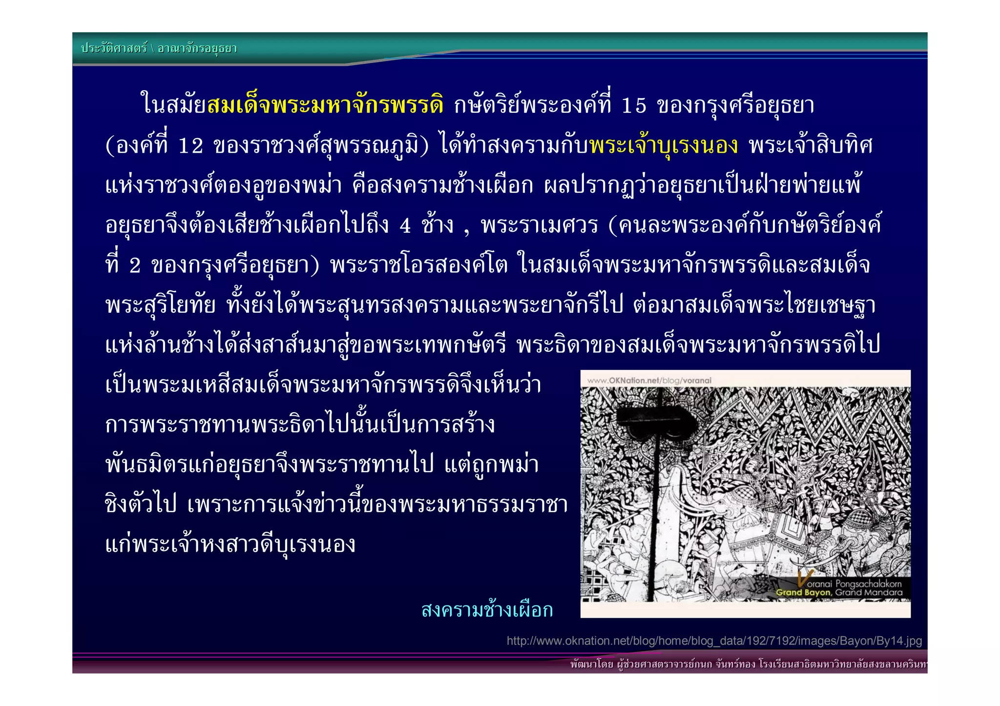 ประวัติศาสตร  อาณาจักรอยุธยา


         ในสมัยสมเด็จพระมหาจักรพรรดิ กษัตริยพระองคที่ 15 ของกรุงศรีอยุธยา
    (องคที่ 12 ของราชวงศสุพรรณภูม) ไดทําสงครามกับพระเจาบุเรงนอง พระเจาสิบทิศ
                                      ิ
    แหงราชวงศตองอูของพมา คือสงครามชางเผือก ผลปรากฏวาอยุธยาเปนฝายพายแพ
    อยุธยาจึงตองเสียชางเผือกไปถึง 4 ชาง , พระราเมศวร (คนละพระองคกับกษัตริยองค
    ที่ 2 ของกรุงศรีอยุธยา) พระราชโอรสองคโต ในสมเด็จพระมหาจักรพรรดิและสมเด็จ
    พระสุริโยทัย ทั้งยังไดพระสุนทรสงครามและพระยาจักรีไป ตอมาสมเด็จพระไชยเชษฐา
    แหงลานชางไดสงสาสนมาสูขอพระเทพกษัตรี พระธิดาของสมเด็จพระมหาจักรพรรดิไป
    เปนพระมเหสีสมเด็จพระมหาจักรพรรดิจึงเห็นวา
    การพระราชทานพระธิดาไปนั้นเปนการสราง
    พันธมิตรแกอยุธยาจึงพระราชทานไป แตถูกพมา
    ชิงตัวไป เพราะการแจงขาวนี้ของพระมหาธรรมราชา
    แกพระเจาหงสาวดีบุเรงนอง
                                    สงครามชางเผือก
                                             http://www.oknation.net/blog/home/blog_data/192/7192/images/Bayon/By14.jpg
                                                        พัฒนาโดย ผูชวยศาสตราจารยกนก จันทรทอง โรงเรียนสาธิตมหาวิทยาลัยสงขลานครินทร
 