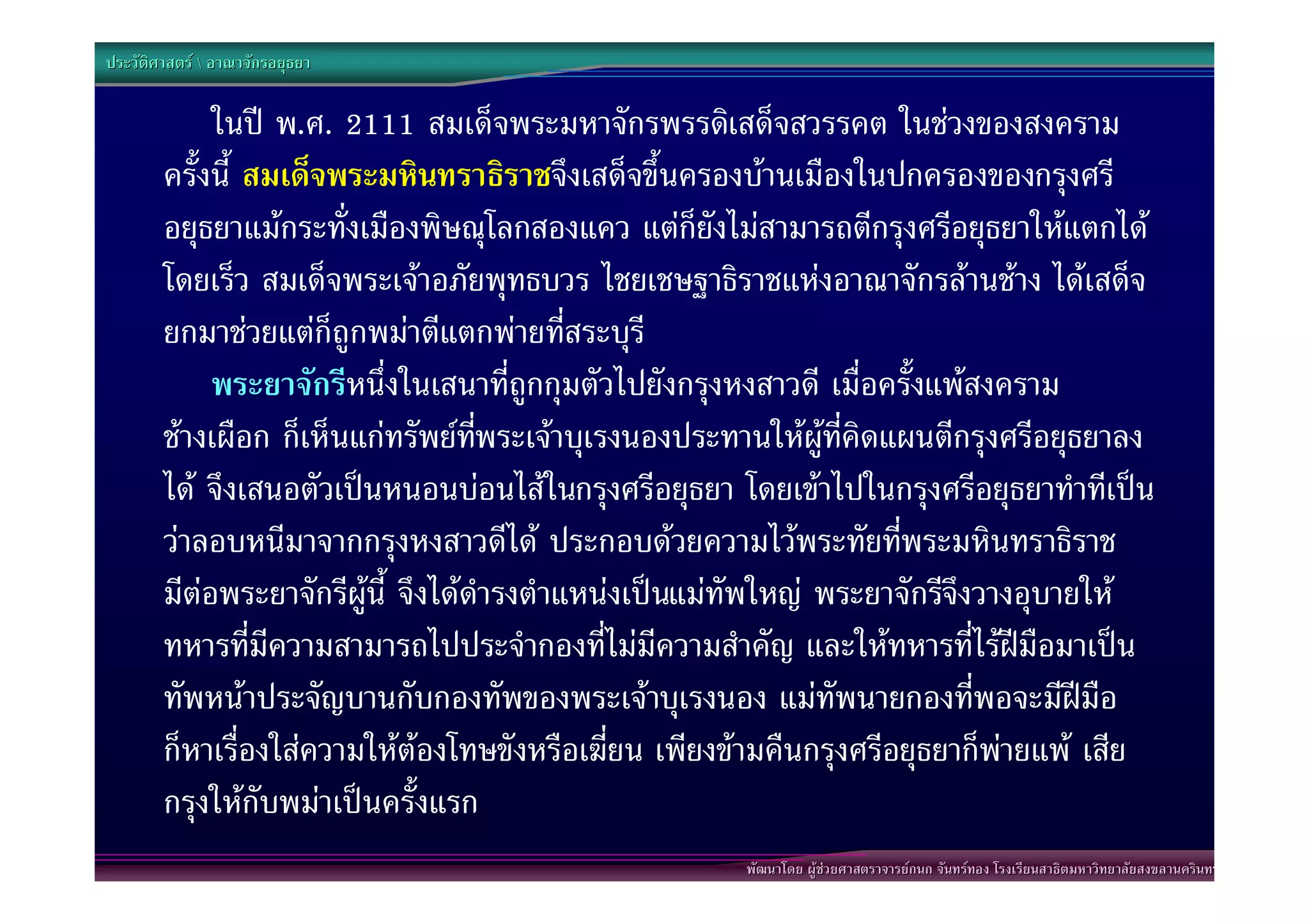 ประวัติศาสตร  อาณาจักรอยุธยา


             ในป พ.ศ. 2111 สมเด็จพระมหาจักรพรรดิเสด็จสวรรคต ในชวงของสงคราม
        ครั้งนี้ สมเด็จพระมหินทราธิราชจึงเสด็จขึ้นครองบานเมืองในปกครองของกรุงศรี
        อยุธยาแมกระทั่งเมืองพิษณุโลกสองแคว แตก็ยังไมสามารถตีกรุงศรีอยุธยาใหแตกได
        โดยเร็ว สมเด็จพระเจาอภัยพุทธบวร ไชยเชษฐาธิราชแหงอาณาจักรลานชาง ไดเสด็จ
        ยกมาชวยแตก็ถูกพมาตีแตกพายทีสระบุรี
                                             ่
             พระยาจักรีหนึ่งในเสนาที่ถูกกุมตัวไปยังกรุงหงสาวดี เมื่อครั้งแพสงคราม
        ชางเผือก ก็เห็นแกทรัพยทพระเจาบุเรงนองประทานใหผูที่คิดแผนตีกรุงศรีอยุธยาลง
                                     ี่
        ได จึงเสนอตัวเปนหนอนบอนไสในกรุงศรีอยุธยา โดยเขาไปในกรุงศรีอยุธยาทําทีเปน
        วาลอบหนีมาจากกรุงหงสาวดีได ประกอบดวยความไวพระทัยทีพระมหินทราธิราช
                                                                     ่
        มีตอพระยาจักรีผูนี้ จึงไดดํารงตําแหนงเปนแมทัพใหญ พระยาจักรีจึงวางอุบายให
        ทหารที่มีความสามารถไปประจํากองที่ไมมีความสําคัญ และใหทหารที่ไรฝมือมาเปน
        ทัพหนาประจัญบานกับกองทัพของพระเจาบุเรงนอง แมทัพนายกองที่พอจะมีฝมือ
        ก็หาเรื่องใสความใหตองโทษขังหรือเฆี่ยน เพียงขามคืนกรุงศรีอยุธยาก็พายแพ เสีย
        กรุงใหกับพมาเปนครั้งแรก
                                                       พัฒนาโดย ผูชวยศาสตราจารยกนก จันทรทอง โรงเรียนสาธิตมหาวิทยาลัยสงขลานครินทร
 