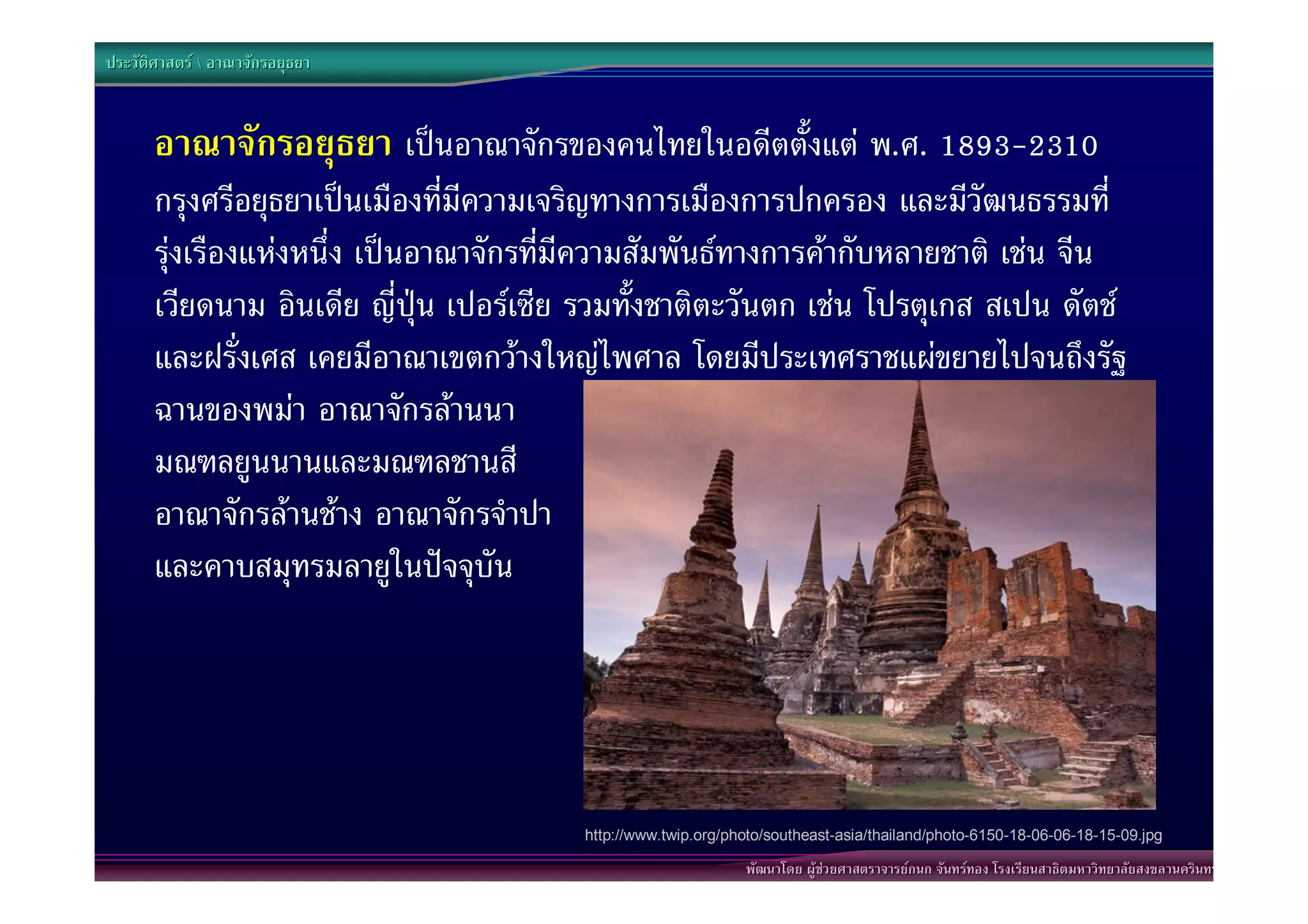 ประวัติศาสตร  อาณาจักรอยุธยา



       อาณาจักรอยุธยา เปนอาณาจักรของคนไทยในอดีตตั้งแต พ.ศ. 1893-2310
       กรุงศรีอยุธยาเปนเมืองที่มีความเจริญทางการเมืองการปกครอง และมีวัฒนธรรมที่
       รุงเรืองแหงหนึ่ง เปนอาณาจักรที่มีความสัมพันธทางการคากับหลายชาติ เชน จีน
       เวียดนาม อินเดีย ญี่ปุน เปอรเซีย รวมทั้งชาติตะวันตก เชน โปรตุเกส สเปน ดัตช
       และฝรั่งเศส เคยมีอาณาเขตกวางใหญไพศาล โดยมีประเทศราชแผขยายไปจนถึงรัฐ
       ฉานของพมา อาณาจักรลานนา
       มณฑลยูนนานและมณฑลชานสี
       อาณาจักรลานชาง อาณาจักรจําปา
       และคาบสมุทรมลายูในปจจุบัน




                                         http://www.twip.org/photo/southeast-asia/thailand/photo-6150-18-06-06-18-15-09.jpg

                                                               พัฒนาโดย ผูชวยศาสตราจารยกนก จันทรทอง โรงเรียนสาธิตมหาวิทยาลัยสงขลานครินทร
 