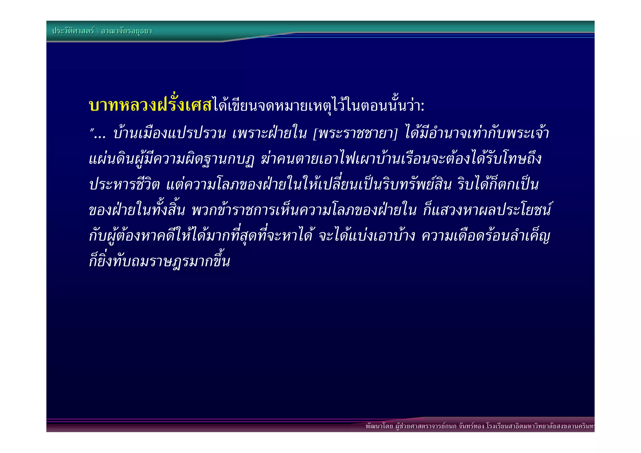 ประวัติศาสตร  อาณาจักรอยุธยา




          บาทหลวงฝรั่งเศสไดเขียนจดหมายเหตุไวในตอนนั้นวา:
          "... บานเมืองแปรปรวน เพราะฝายใน [พระราชชายา] ไดมีอํานาจเทากับพระเจา
          แผนดินผูมีความผิดฐานกบฏ ฆาคนตายเอาไฟเผาบานเรือนจะตองไดรับโทษถึง
          ประหารชีวิต แตความโลภของฝายในใหเปลี่ยนเปนริบทรัพยสิน ริบไดก็ตกเปน
          ของฝายในทั้งสิ้น พวกขาราชการเห็นความโลภของฝายใน ก็แสวงหาผลประโยชน
          กับผูตองหาคดีใหไดมากที่สุดที่จะหาได จะไดแบงเอาบาง ความเดือดรอนลําเค็ญ
          ก็ยิ่งทับถมราษฎรมากขึ้น




                                                        พัฒนาโดย ผูชวยศาสตราจารยกนก จันทรทอง โรงเรียนสาธิตมหาวิทยาลัยสงขลานครินทร
 