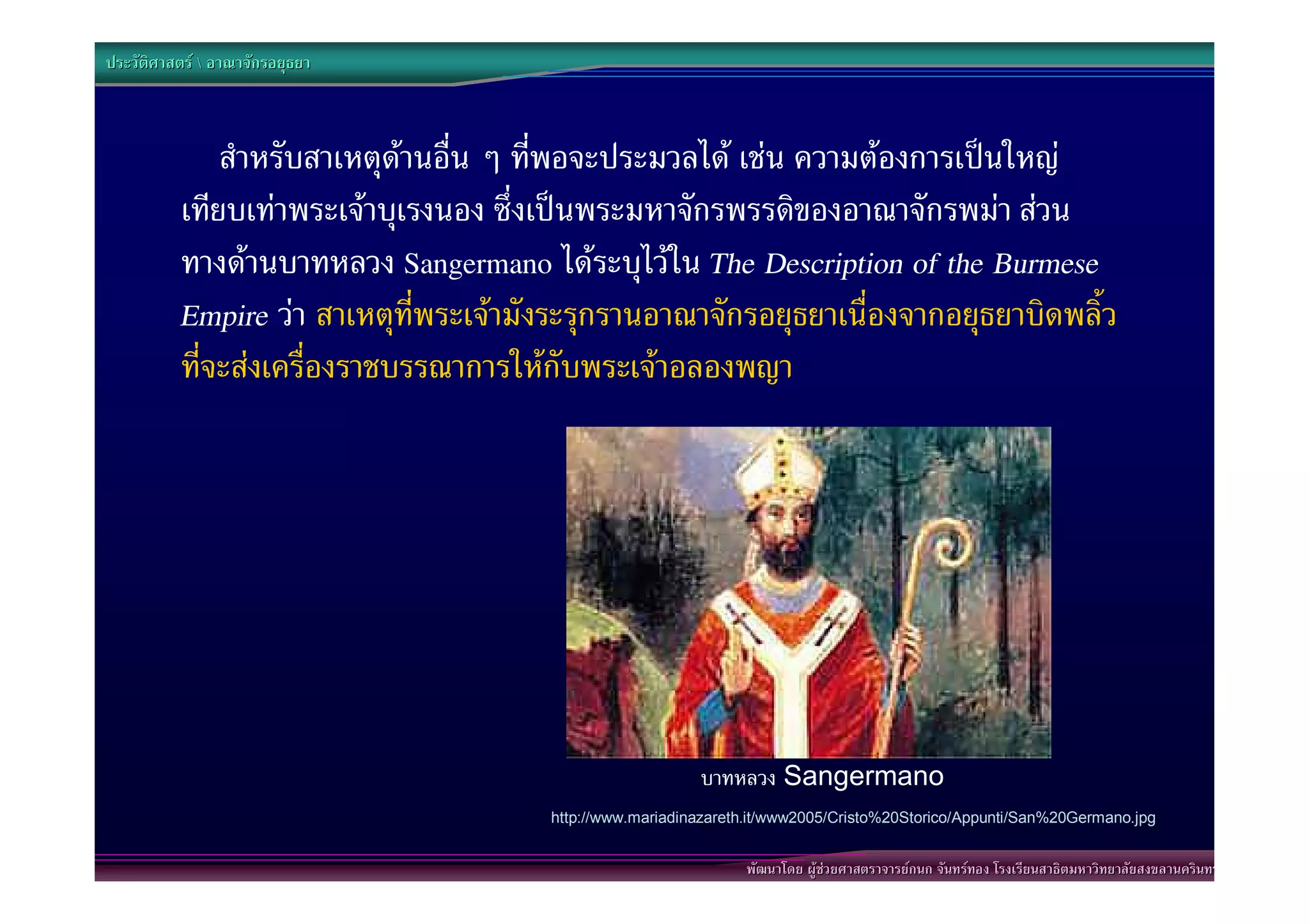 ประวัติศาสตร  อาณาจักรอยุธยา



              สําหรับสาเหตุดานอื่น ๆ ที่พอจะประมวลได เชน ความตองการเปนใหญ
          เทียบเทาพระเจาบุเรงนอง ซึ่งเปนพระมหาจักรพรรดิของอาณาจักรพมา สวน
          ทางดานบาทหลวง Sangermano ไดระบุไวใน The Description of the Burmese
          Empire วา สาเหตุที่พระเจามังระรุกรานอาณาจักรอยุธยาเนื่องจากอยุธยาบิดพลิ้ว
          ที่จะสงเครื่องราชบรรณาการใหกับพระเจาอลองพญา




                                                          บาทหลวง Sangermano
                                       http://www.mariadinazareth.it/www2005/Cristo%20Storico/Appunti/San%20Germano.jpg


                                                                พัฒนาโดย ผูชวยศาสตราจารยกนก จันทรทอง โรงเรียนสาธิตมหาวิทยาลัยสงขลานครินทร
 