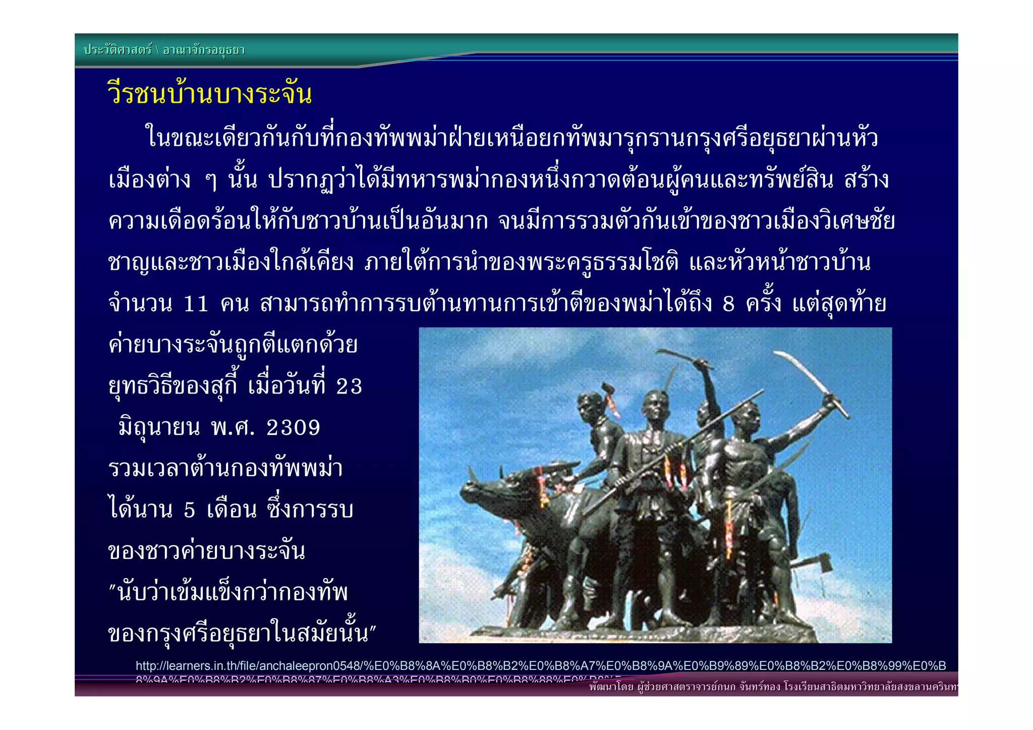 ประวัติศาสตร  อาณาจักรอยุธยา

    วีรชนบานบางระจัน
        ในขณะเดียวกันกับที่กองทัพพมาฝายเหนือยกทัพมารุกรานกรุงศรีอยุธยาผานหัว
    เมืองตาง ๆ นั้น ปรากฏวาไดมีทหารพมากองหนึ่งกวาดตอนผูคนและทรัพยสิน สราง
    ความเดือดรอนใหกับชาวบานเปนอันมาก จนมีการรวมตัวกันเขาของชาวเมืองวิเศษชัย
    ชาญและชาวเมืองใกลเคียง ภายใตการนําของพระครูธรรมโชติ และหัวหนาชาวบาน
    จํานวน 11 คน สามารถทําการรบตานทานการเขาตีของพมาไดถึง 8 ครั้ง แตสุดทาย
    คายบางระจันถูกตีแตกดวย
    ยุทธวิธีของสุกี้ เมื่อวันที่ 23
     มิถุนายน พ.ศ. 2309
    รวมเวลาตานกองทัพพมา
    ไดนาน 5 เดือน ซึ่งการรบ
    ของชาวคายบางระจัน
    "นับวาเขมแข็งกวากองทัพ
    ของกรุงศรีอยุธยาในสมัยนั้น"
         http://learners.in.th/file/anchaleepron0548/%E0%B8%8A%E0%B8%B2%E0%B8%A7%E0%B8%9A%E0%B9%89%E0%B8%B2%E0%B8%99%E0%B
         8%9A%E0%B8%B2%E0%B8%87%E0%B8%A3%E0%B8%B0%E0%B8%88%E0%B8%B1%E0%B8%99.jpgนก จันทรทอง โรงเรียนสาธิตมหาวิทยาลัยสงขลานครินทร
                                                                               พัฒนาโดย ผูชวยศาสตราจารยก
                                                                           พัฒนาโดย ผูชวยศาสตราจารยกนก จันทรทอง โรงเรียนสาธิตมหาวิทยาลัยสงขลานครินทร
 