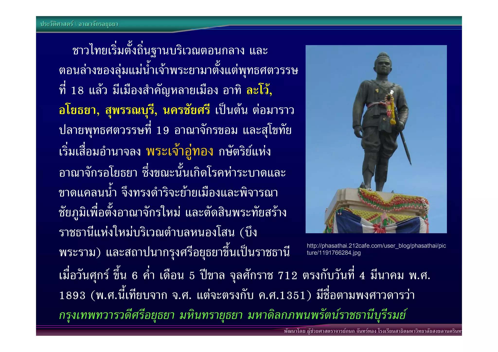 ประวัติศาสตร  อาณาจักรอยุธยา


            ชาวไทยเริ่มตั้งถิ่นฐานบริเวณตอนกลาง และ
       ตอนลางของลุมแมน้ําเจาพระยามาตั้งแตพุทธศตวรรษ
       ที่ 18 แลว มีเมืองสําคัญหลายเมือง อาทิ ละโว,
       อโยธยา, สุพรรณบุร, นครชัยศรี เปนตน ตอมาราว
                                ี
       ปลายพุทธศตวรรษที่ 19 อาณาจักรขอม และสุโขทัย
       เริ่มเสื่อมอํานาจลง พระเจาอูทอง กษัตริยแหง
       อาณาจักรอโยธยา ซึ่งขณะนั้นเกิดโรคหาระบาดและ
       ขาดแคลนน้ํา จึงทรงดําริจะยายเมืองและพิจารณา
       ชัยภูมิเพื่อตั้งอาณาจักรใหม และตัดสินพระทัยสราง
       ราชธานีแหงใหมบริเวณตําบลหนองโสน (บึง
       พระราม) และสถาปนากรุงศรีอยุธยาขึ้นเปนราชธานี
                                                                http://phasathai.212cafe.com/user_blog/phasathai/pic
                                                                ture/1191766284.jpg



       เมื่อวันศุกร ขึ้น 6 ค่ํา เดือน 5 ปขาล จุลศักราช 712 ตรงกับวันที่ 4 มีนาคม พ.ศ.
       1893 (พ.ศ.นี้เทียบจาก จ.ศ. แตจะตรงกับ ค.ศ.1351) มีชื่อตามพงศาวดารวา
       กรุงเทพทวารวดีศรีอยุธยา มหินทรายุธยา มหาดิลกภพนพรัตนราชธานีบุรีรมย
                                                       พัฒนาโดย ผูชวยศาสตราจารยกนก จันทรทอง โรงเรียนสาธิตมหาวิทยาลัยสงขลานครินทร
 