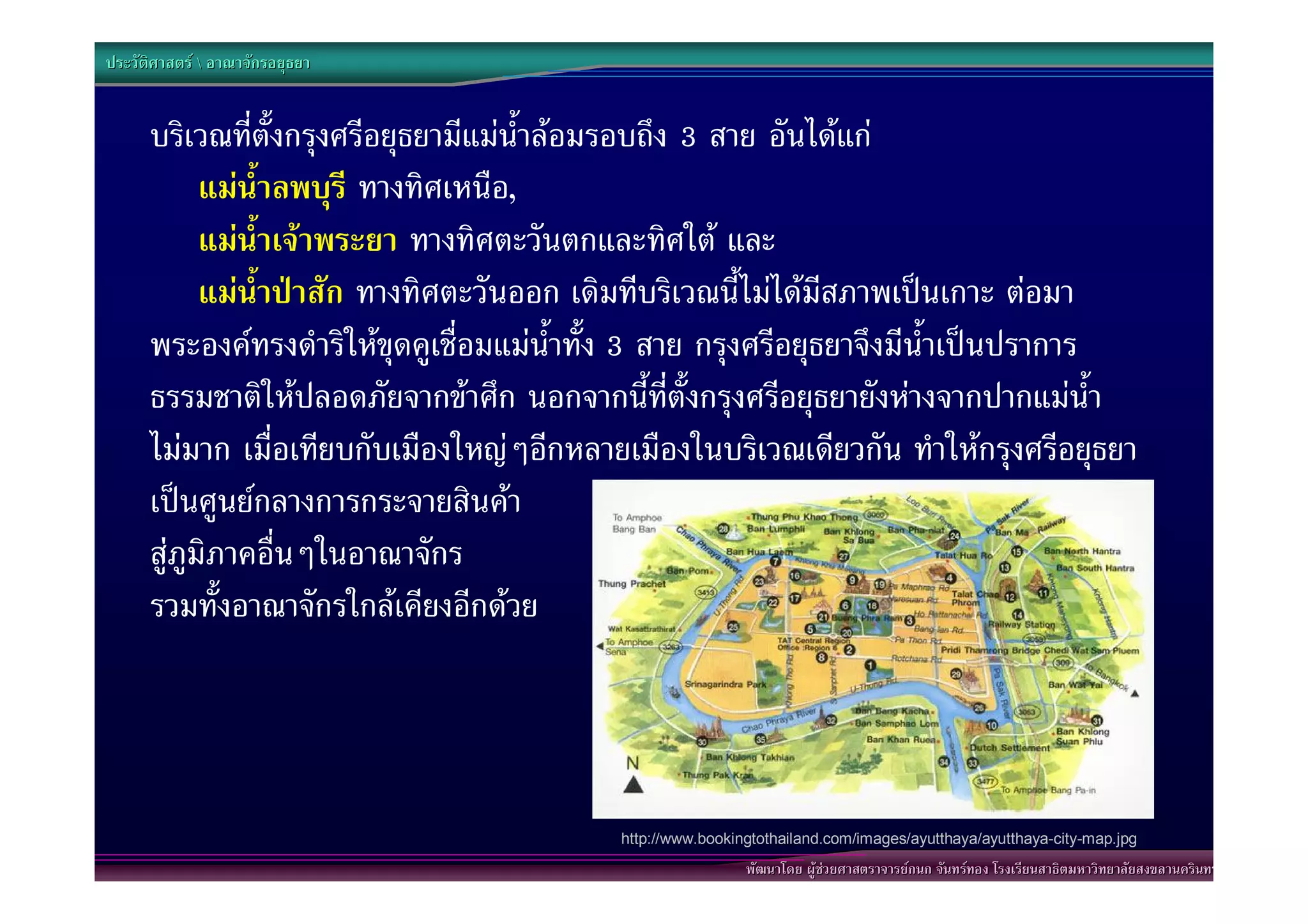 ประวัติศาสตร  อาณาจักรอยุธยา


      บริเวณที่ตั้งกรุงศรีอยุธยามีแมน้ําลอมรอบถึง 3 สาย อันไดแก
            แมน้ําลพบุรี ทางทิศเหนือ,
            แมน้ําเจาพระยา ทางทิศตะวันตกและทิศใต และ
            แมน้ําปาสัก ทางทิศตะวันออก เดิมทีบริเวณนี้ไมไดมีสภาพเปนเกาะ ตอมา
      พระองคทรงดําริใหขุดคูเชื่อมแมน้ําทั้ง 3 สาย กรุงศรีอยุธยาจึงมีน้ําเปนปราการ
      ธรรมชาติใหปลอดภัยจากขาศึก นอกจากนี้ที่ตั้งกรุงศรีอยุธยายังหางจากปากแมน้ํา
      ไมมาก เมื่อเทียบกับเมืองใหญๆอีกหลายเมืองในบริเวณเดียวกัน ทําใหกรุงศรีอยุธยา
      เปนศูนยกลางการกระจายสินคา
      สูภูมิภาคอื่นๆในอาณาจักร
      รวมทั้งอาณาจักรใกลเคียงอีกดวย




                                           http://www.bookingtothailand.com/images/ayutthaya/ayutthaya-city-map.jpg
                                                            พัฒนาโดย ผูชวยศาสตราจารยกนก จันทรทอง โรงเรียนสาธิตมหาวิทยาลัยสงขลานครินทร
 