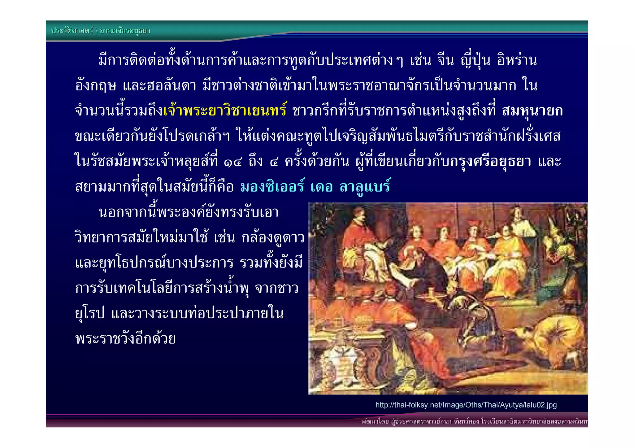 ประวัติศาสตร  อาณาจักรอยุธยา


           มีการติดตอทั้งดานการคาและการทูตกับประเทศตางๆ เชน จีน ญี่ปุน อิหราน
       อังกฤษ และฮอลันดา มีชาวตางชาติเขามาในพระราชอาณาจักรเปนจํานวนมาก ใน
       จํานวนนี้รวมถึงเจาพระยาวิชาเยนทร ชาวกรีกที่รับราชการตําแหนงสูงถึงที่ สมหุนายก
       ขณะเดียวกันยังโปรดเกลาฯ ใหแตงคณะทูตไปเจริญสัมพันธไมตรีกับราชสํานักฝรั่งเศส
       ในรัชสมัยพระเจาหลุยสที่ ๑๔ ถึง ๔ ครั้งดวยกัน ผูที่เขียนเกี่ยวกับกรุงศรีอยุธยา และ
       สยามมากที่สุดในสมัยนี้ก็คือ มองซิเออร เดอ ลาลูแบร
           นอกจากนี้พระองคยังทรงรับเอา
       วิทยาการสมัยใหมมาใช เชน กลองดูดาว
       และยุทโธปกรณบางประการ รวมทั้งยังมี
       การรับเทคโนโลยีการสรางน้ําพุ จากชาว
       ยุโรป และวางระบบทอประปาภายใน
       พระราชวังอีกดวย


                                                            http://thai-folksy.net/Image/Oths/Thai/Ayutya/lalu02.jpg

                                                        พัฒนาโดย ผูชวยศาสตราจารยกนก จันทรทอง โรงเรียนสาธิตมหาวิทยาลัยสงขลานครินทร
 