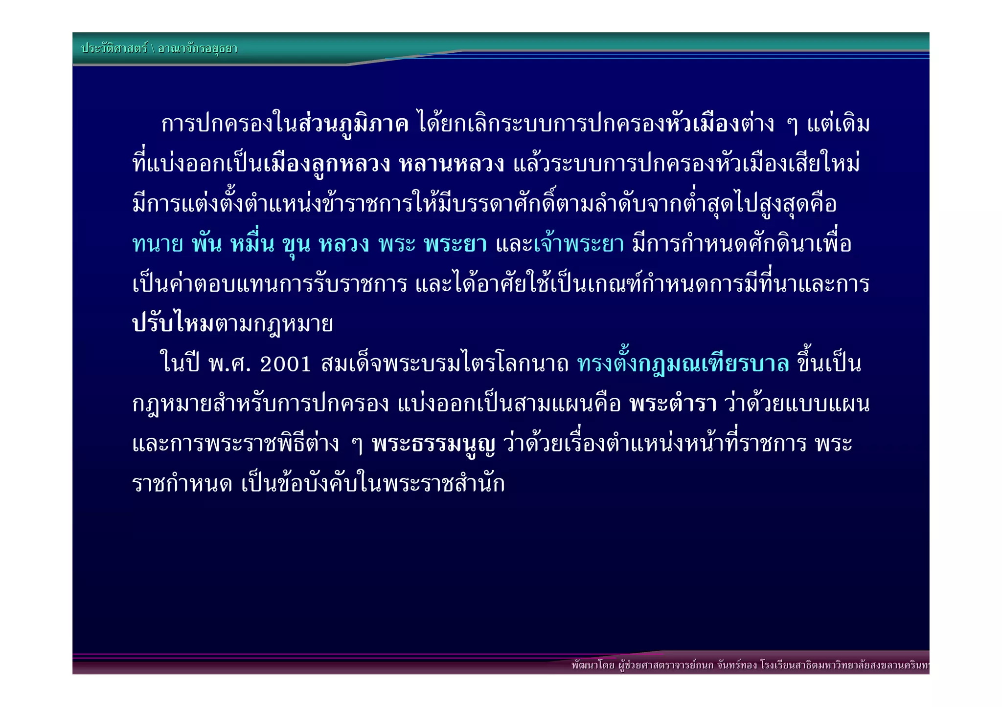 ประวัติศาสตร  อาณาจักรอยุธยา



             การปกครองในสวนภูมิภาค ไดยกเลิกระบบการปกครองหัวเมืองตาง ๆ แตเดิม
         ที่แบงออกเปนเมืองลูกหลวง หลานหลวง แลวระบบการปกครองหัวเมืองเสียใหม
         มีการแตงตั้งตําแหนงขาราชการใหมบรรดาศักดิตามลําดับจากต่ําสุดไปสูงสุดคือ
                                           ี         ์
         ทนาย พัน หมื่น ขุน หลวง พระ พระยา และเจาพระยา มีการกําหนดศักดินาเพื่อ
         เปนคาตอบแทนการรับราชการ และไดอาศัยใชเปนเกณฑกําหนดการมีที่นาและการ
         ปรับไหมตามกฎหมาย
             ในป พ.ศ. 2001 สมเด็จพระบรมไตรโลกนาถ ทรงตั้งกฎมณเฑียรบาล ขึ้นเปน
         กฎหมายสําหรับการปกครอง แบงออกเปนสามแผนคือ พระตํารา วาดวยแบบแผน
         และการพระราชพิธีตาง ๆ พระธรรมนูญ วาดวยเรื่องตําแหนงหนาที่ราชการ พระ
         ราชกําหนด เปนขอบังคับในพระราชสํานัก




                                                     พัฒนาโดย ผูชวยศาสตราจารยกนก จันทรทอง โรงเรียนสาธิตมหาวิทยาลัยสงขลานครินทร
 