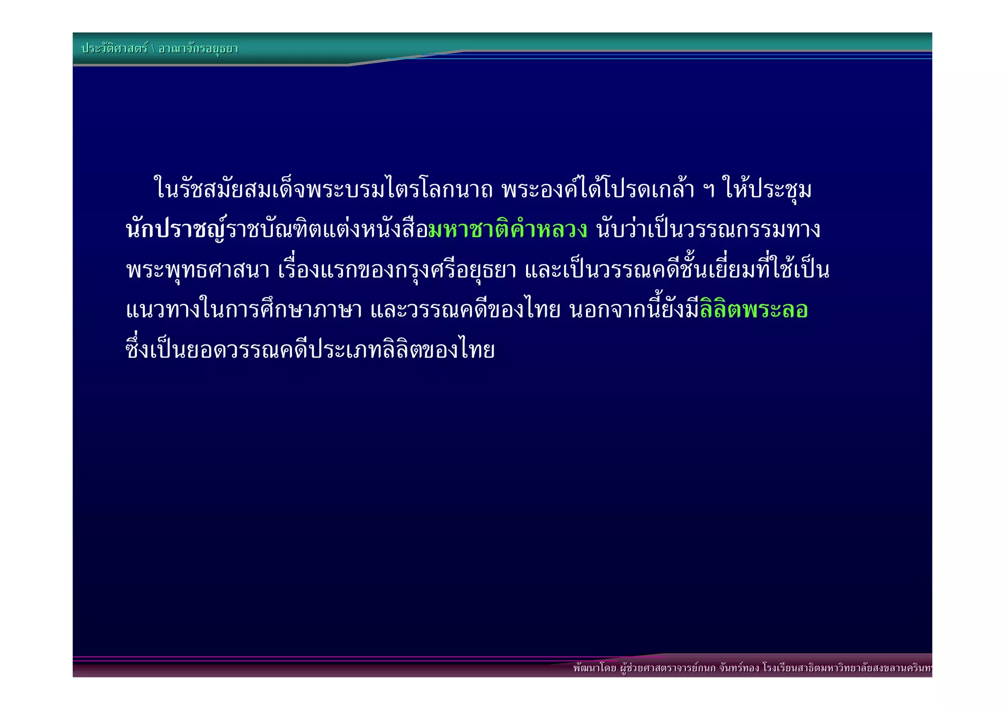 ประวัติศาสตร  อาณาจักรอยุธยา




             ในรัชสมัยสมเด็จพระบรมไตรโลกนาถ พระองคไดโปรดเกลา ฯ ใหประชุม
        นักปราชญราชบัณฑิตแตงหนังสือมหาชาติคําหลวง นับวาเปนวรรณกรรมทาง
        พระพุทธศาสนา เรื่องแรกของกรุงศรีอยุธยา และเปนวรรณคดีชั้นเยี่ยมที่ใชเปน
        แนวทางในการศึกษาภาษา และวรรณคดีของไทย นอกจากนี้ยังมีลิลิตพระลอ
        ซึ่งเปนยอดวรรณคดีประเภทลิลิตของไทย




                                                      พัฒนาโดย ผูชวยศาสตราจารยกนก จันทรทอง โรงเรียนสาธิตมหาวิทยาลัยสงขลานครินทร
 
