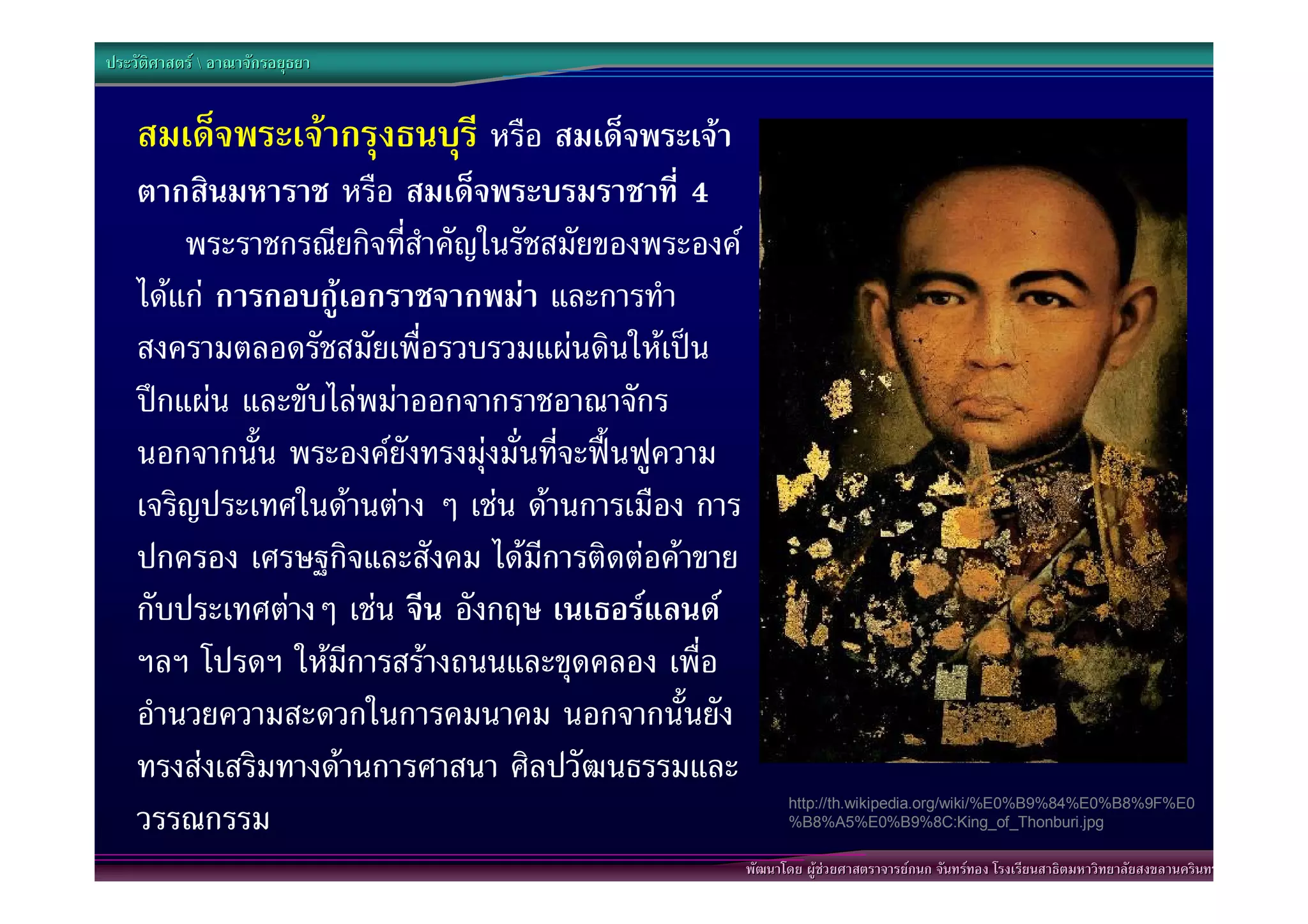 ประวัติศาสตร  อาณาจักรอยุธยา


    สมเด็จพระเจากรุงธนบุรี หรือ สมเด็จพระเจา
    ตากสินมหาราช หรือ สมเด็จพระบรมราชาที่ 4
        พระราชกรณียกิจที่สําคัญในรัชสมัยของพระองค
    ไดแก การกอบกูเอกราชจากพมา และการทํา
    สงครามตลอดรัชสมัยเพื่อรวบรวมแผนดินใหเปน
    ปกแผน และขับไลพมาออกจากราชอาณาจักร
    นอกจากนั้น พระองคยังทรงมุงมั่นที่จะฟนฟูความ
    เจริญประเทศในดานตาง ๆ เชน ดานการเมือง การ
    ปกครอง เศรษฐกิจและสังคม ไดมีการติดตอคาขาย
    กับประเทศตางๆ เชน จีน อังกฤษ เนเธอรแลนด
    ฯลฯ โปรดฯ ใหมีการสรางถนนและขุดคลอง เพื่อ
    อํานวยความสะดวกในการคมนาคม นอกจากนั้นยัง
    ทรงสงเสริมทางดานการศาสนา ศิลปวัฒนธรรมและ
    วรรณกรรม                                                 http://th.wikipedia.org/wiki/%E0%B9%84%E0%B8%9F%E0
                                                             %B8%A5%E0%B9%8C:King_of_Thonburi.jpg

                                                      พัฒนาโดย ผูชวยศาสตราจารยกนก จันทรทอง โรงเรียนสาธิตมหาวิทยาลัยสงขลานครินทร
 