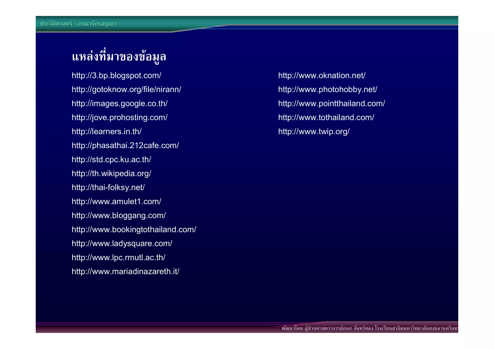 ประวัติศาสตร  อาณาจักรอยุธยา



            แหลงที่มาของขอมูล
            http://3.bp.blogspot.com/           http://www.oknation.net/
            http://gotoknow.org/file/nirann/    http://www.photohobby.net/
            http://images.google.co.th/         http://www.pointthailand.com/
            http://jove.prohosting.com/         http://www.tothailand.com/
            http://learners.in.th/              http://www.twip.org/
            http://phasathai.212cafe.com/
            http://std.cpc.ku.ac.th/
            http://th.wikipedia.org/
            http://thai-folksy.net/
            http://www.amulet1.com/
            http://www.bloggang.com/
            http://www.bookingtothailand.com/
            http://www.ladysquare.com/
            http://www.lpc.rmutl.ac.th/
            http://www.mariadinazareth.it/




                                                พัฒนาโดย ผูชวยศาสตราจารยกนก จันทรทอง โรงเรียนสาธิตมหาวิทยาลัยสงขลานครินทร
 
