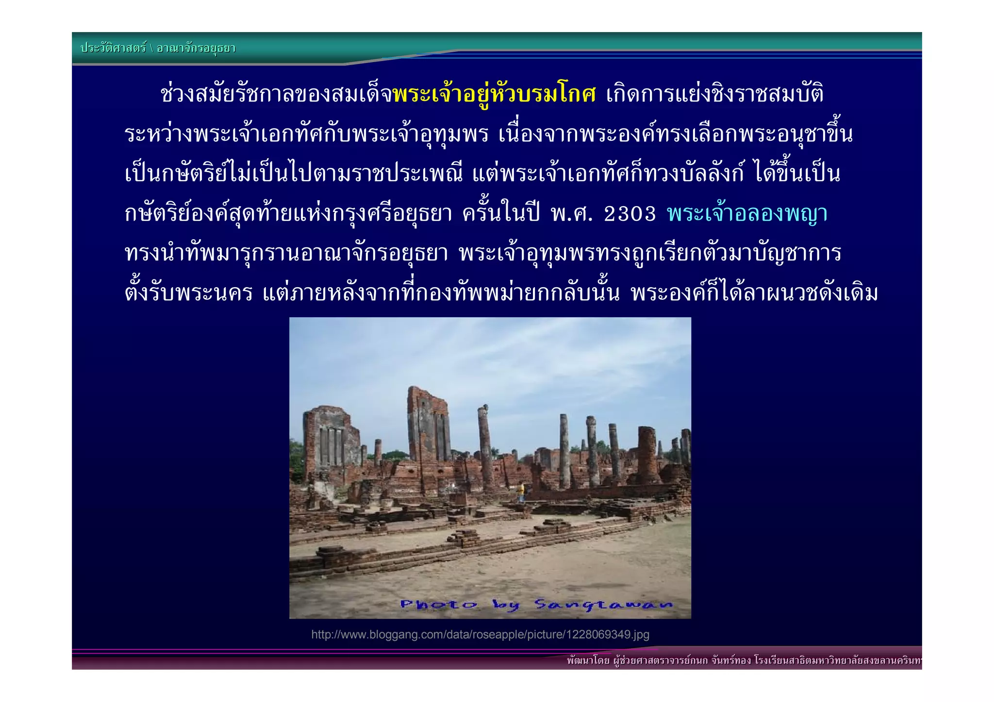 ประวัติศาสตร  อาณาจักรอยุธยา


              ชวงสมัยรัชกาลของสมเด็จพระเจาอยูหัวบรมโกศ เกิดการแยงชิงราชสมบัติ
        ระหวางพระเจาเอกทัศกับพระเจาอุทุมพร เนื่องจากพระองคทรงเลือกพระอนุชาขึ้น
        เปนกษัตริยไมเปนไปตามราชประเพณี แตพระเจาเอกทัศก็ทวงบัลลังก ไดขึ้นเปน
        กษัตริยองคสุดทายแหงกรุงศรีอยุธยา ครั้นในป พ.ศ. 2303 พระเจาอลองพญา
        ทรงนําทัพมารุกรานอาณาจักรอยุธยา พระเจาอุทุมพรทรงถูกเรียกตัวมาบัญชาการ
        ตั้งรับพระนคร แตภายหลังจากที่กองทัพพมายกกลับนั้น พระองคก็ไดลาผนวชดังเดิม




                                 http://www.bloggang.com/data/roseapple/picture/1228069349.jpg

                                                                               พัฒนาโดย ผูชวยศาสตราจารยกนก จันทรทอง โรงเรียนสาธิตมหาวิทยาลัยสงขลานครินทร
 