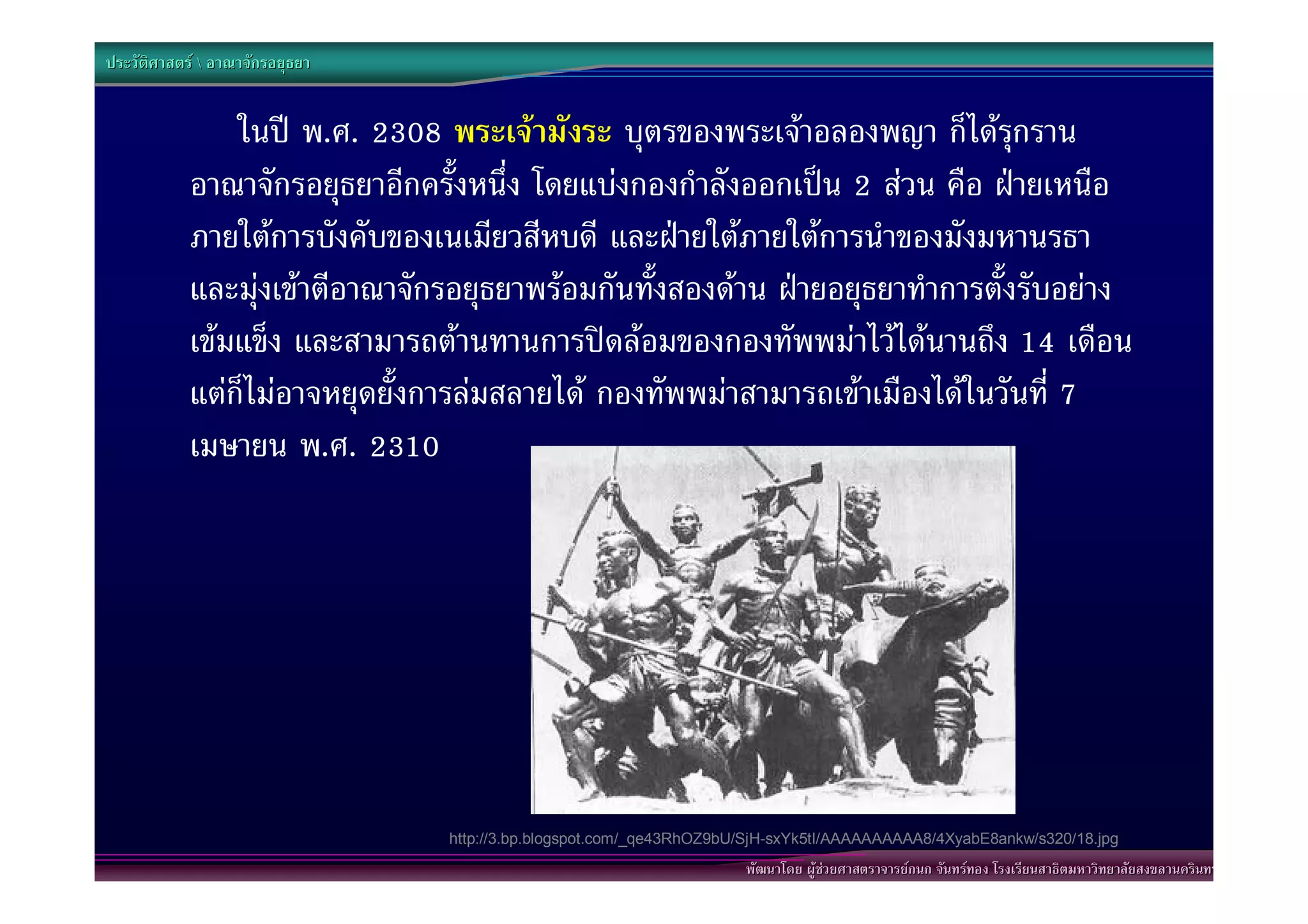 ประวัติศาสตร  อาณาจักรอยุธยา


                ในป พ.ศ. 2308 พระเจามังระ บุตรของพระเจาอลองพญา ก็ไดรุกราน
            อาณาจักรอยุธยาอีกครั้งหนึ่ง โดยแบงกองกําลังออกเปน 2 สวน คือ ฝายเหนือ
            ภายใตการบังคับของเนเมียวสีหบดี และฝายใตภายใตการนําของมังมหานรธา
            และมุงเขาตีอาณาจักรอยุธยาพรอมกันทั้งสองดาน ฝายอยุธยาทําการตั้งรับอยาง
            เขมแข็ง และสามารถตานทานการปดลอมของกองทัพพมาไวไดนานถึง 14 เดือน
            แตก็ไมอาจหยุดยั้งการลมสลายได กองทัพพมาสามารถเขาเมืองไดในวันที่ 7
            เมษายน พ.ศ. 2310




                                 http://3.bp.blogspot.com/_qe43RhOZ9bU/SjH-sxYk5tI/AAAAAAAAAA8/4XyabE8ankw/s320/18.jpg
                                                                      พัฒนาโดย ผูชวยศาสตราจารยกนก จันทรทอง โรงเรียนสาธิตมหาวิทยาลัยสงขลานครินทร
 