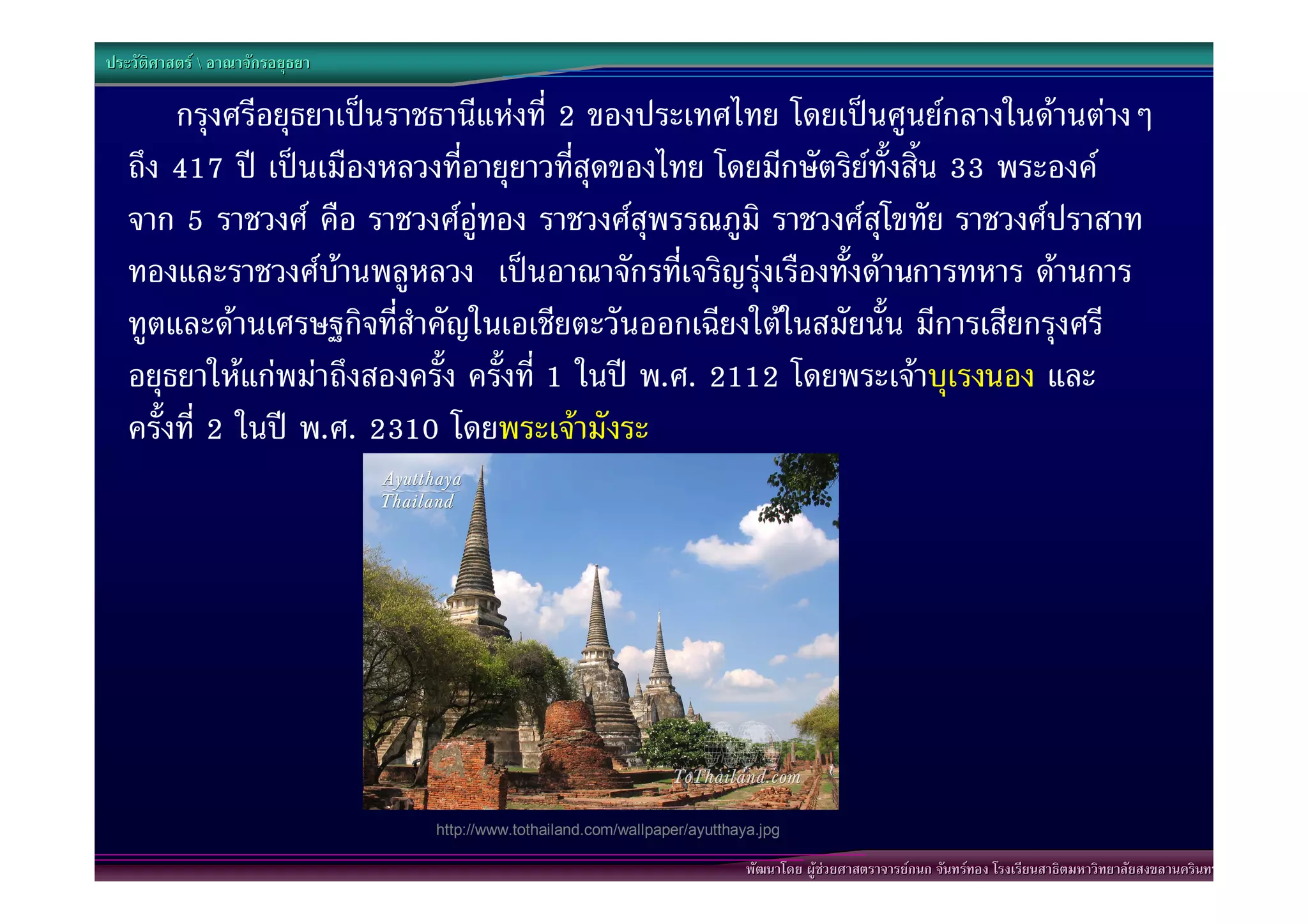 ประวัติศาสตร  อาณาจักรอยุธยา

        กรุงศรีอยุธยาเปนราชธานีแหงที่ 2 ของประเทศไทย โดยเปนศูนยกลางในดานตางๆ
   ถึง 417 ป เปนเมืองหลวงที่อายุยาวที่สุดของไทย โดยมีกษัตริยทั้งสิ้น 33 พระองค
                                                              
   จาก 5 ราชวงศ คือ ราชวงศอูทอง ราชวงศสุพรรณภูมิ ราชวงศสุโขทัย ราชวงศปราสาท
   ทองและราชวงศบานพลูหลวง เปนอาณาจักรที่เจริญรุงเรืองทั้งดานการทหาร ดานการ
   ทูตและดานเศรษฐกิจที่สําคัญในเอเชียตะวันออกเฉียงใตในสมัยนั้น มีการเสียกรุงศรี
   อยุธยาใหแกพมาถึงสองครั้ง ครั้งที่ 1 ในป พ.ศ. 2112 โดยพระเจาบุเรงนอง และ
   ครั้งที่ 2 ในป พ.ศ. 2310 โดยพระเจามังระ




                                 http://www.tothailand.com/wallpaper/ayutthaya.jpg

                                                                             พัฒนาโดย ผูชวยศาสตราจารยกนก จันทรทอง โรงเรียนสาธิตมหาวิทยาลัยสงขลานครินทร
 