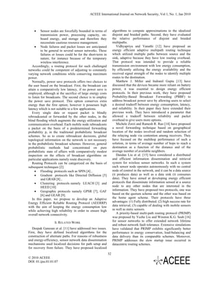 ACEEE International Journal on Network Security, Vol 1, No. 1, Jan 2010



    •     Sensor nodes are forcefully bounded in terms of          algorithms to compute approximations to the idealized
          transmission power, processing capacity, on-             disjoint and braided paths. Second, they have evaluated
          board energy, and storage and therefore they             the relative performance of disjoint and braided
          necessitate cautious resource management.                multipaths.
     • Node failures and packet losses are anticipated                Vidhyapriya and Vanathi [12] have proposed an
          to be general in several sensor networks. These          energy efficient adaptive multipath routing technique
          failures or losses could be for the short-term in        which utilized multiple paths between source and the
          nature, for instance because of the temporary            sink, adaptive because they have low routing overhead.
          wireless interference.                                   That protocol was intended to provide a reliable
   Accordingly, a routing protocol for such challenged             transmission environment with low energy consumption,
networks could be competent of adjusting to constantly             by efficiently utilizing the energy availability and the
varying network conditions while conserving maximum                received signal strength of the nodes to identify multiple
power.                                                             routes to the destination.
   Normally, power save protocols offers two choices to               Matthew J. Miller and Indranil Gupta [13] have
the user based on the broadcast. First, the broadcast can          discussed that the devices became more reliant on battery
attain a comparatively low latency, if no power save is            power, it was essential to design energy efficient
employed, although at the sacrifice of large energy costs          protocols. In their previous work, they have proposed
to listen for broadcasts. The second choice is to employ           Probability-Based Broadcast Forwarding (PBBF) to
the power save protocol. This option conserves extra               address broadcast power save by allowing users to select
energy than the first option; however it possesses high            a desired tradeoff between energy consumption, latency,
latency which is not suitable to a few applications.               and reliability. In their paper they have extended their
   Every single data or request packet is blindly                  previous work. They have introduced a parameter that
rebroadcasted or forwarded by the other nodes, in the              allowed a tradeoff between reliability and packet
blind flooding which augments the energy utilization and           overhead to give users more options.
communication overhead. Each mobile node rebroadcasts                 Michele Zorzi and Ramesh R. Rao [14] have proposed
a packet on the basis of a predetermined forwarding                a novel forwarding technique based on geographical
probability p, in the traditional probabilistic broadcast          location of the nodes involved and random selection of
schemes. So as to create rebroadcast decisions, global             the relaying node via contention among receivers. They
topological information on the network is not necessary            have focused on the multihop performance of such a
in the probabilistic broadcast schemes. However, general           solution, in terms of average number of hops to reach a
probabilistic methods had concentrated on pure                     destination as a function of the distance and of the
probabilistic state of affairs with comparatively modest           average number of available neighbors.
inspection on the effects of broadcast algorithms on                  Dandan Liu et al. [15] have considered a distributed
particular applications namely route discovery.                    and efficient information dissemination and retrieval
   Routing Protocols can be categorized on the basis of            system for wireless sensor networks. In such a system
subsequent techniques [2]:                                         each sensor node operates autonomously with no central
     • Flooding protocols such as SPIN [4] ,                       node of control in the network, and it can be a data source
     • Gradient protocols like Directed Diffusion [5]              (it produces data) as well as a data sink (it consumes
          and GRAB [8] ,                                           data). They have aimed at developing energy efficient
     • Clustering protocols namely LEACH [3] and                   protocols that disseminate information sensed at a source
          HEED [10]                                                node to any other nodes that are interested in the
     • Geographic protocols namely GPSR [7], GAF                   information. They have proposed two protocols, one was
          [6] and GEAR [9].                                        based on the quorum scheme and the other was based on
   In this paper, we propose to develop an Adaptive                the home agent scheme. Their protocols have three
Energy Efficient Reliable Routing Protocol (AEERRP)                advantages: (1) Fully distributed. (2) high success rate for
with the aim of keeping the energy consumption low                 data retrieval; (3) capable of dealing with mobile sensors
while achieving high reliability in order to ensure high           as well as static sensors.
overall network connectivity.                                         A priority-based multi-path routing protocol (PRIMP)
                                                                   was proposed by Yuzhe Liu and Winston K.G. Seah [16]
                   II. RELATED WORK                                for sensor networks to offer extended network lifetime
                                                                   and robust network fault tolerance. Extensive simulations
   Deepak Ganesan et al. [11] have addressed two issues.           have validated that PRIMP exhibits significantly better
First, they have defined localized algorithms for the              performance in energy conservation, load-balancing and
construction of alternate paths. For reasons of robustness         data delivery than its comparable schemes. Moreover,
and energy-efficiency, sensor network data dissemination           PRIMP addresses the slow startup issue occurred in
mechanisms used localized decisions for path setup and             datacentric routing schemes.
for recovery from failure. They have proposed localized
                                                              32
© 2010 ACEEE
DOI: 01.ijns.01.01.07
 