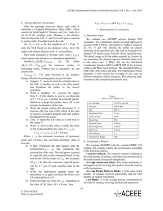 ACEEE International Journal on Network Security, Vol 1, No. 1, Jan 2010



C. Energy Efficient Forwarding                                                       C FN =C FN +γ , until C FN ≥ C FN min
   After the topology discovery phase, each node N
maintains a Neighbor Information Table (NIT), which                                      IV. PERFORMANCE EVALUATION
contain the fields Node Id, Distance and Cost. Node Id is
the id of the neighbor node, Distance is the distance                   A. Simulation Setup
between that node with N and Cost is the power required                    We evaluate our AEERRP scheme through NS2
to send a packet from that node to the sink.                            simulation. We considered a random network deployed in
   Let N i , i = 1,2,...n be the neighbors of N . Then N                an area of 500 X 500 m. The number of nodes is varied as
sorts the NLT based on the distances of N i . (i.e.) the                25, 50, 75 and 100. Initially the nodes are placed
nodes with shortest distance with N are listed first.                   randomly in the specified area. The sink is assumed to be
                                                                        situated 100 meters away from the above specified area.
   Each node maintains a forward node count ( C FN ),
                                                                        The initial energy of all the nodes assumed as 5 joules. In
which denotes the broadcast or rebroadcast probability.                 our simulation, the channel capacity of mobile hosts is set
   Initially C FN [ Nk ] = C FN min ,       for    all    nodes         to the same value: 2 Mbps. We use the distributed
 Nk , k = 1,2, L C FN min is the minimum number of                      coordination function (DCF) of IEEE 802.11 for wireless
forwarding nodes. Without loss of generality, we can                    LANs as the MAC layer protocol. The simulated traffic is
assume that                                                             CBR with UDP source and sink. All experimental results
    C FN min = 1 . The steps involved in the adaptive                   presented in this section are averages of five runs on
                                                                        different randomly chosen scenarios. The following table
energy efficient forwarding phase are given below:                      summarizes the simulation parameters used.
      1) Suppose N wants to send the collected data to
           the sink, it attaches its cost to the data packet
           and broadcast the packet to the nearest
           neighbors.
      2) When a neighbor N1 receives the packet
           from N , it first checks its cost is less than that                                       TABLE I.
           of N . If it is less, it further forwards the packet.                              SIMULATION PARAMETERS

           Otherwise it drops the packet, since N1 is not                    No. of Nodes                25,50,75 and 100
           towards the direction of the sink.                                Area Size                   500 X 500
      3) When the packet reaches the destination D , it
                                                                             Mac                         802.11
           measures the loss ratio (LR), which is the ratio
           of number of packets dropped and total packets                    Simulation Time             50 sec
           broadcast from the source.                                        Traffic Source              CBR
      4) Then D sends this LR value as a feed back to                        Packet Size                 512
           the source N .                                                    Transmit Power              0.360 w
      5) When N receives this value, it checks the value                     Receiving Power             0.395 w
           of LR. It then modifies the value of C FN as                      Idle Power                  0.335 w
                C FN =C FN +γ , if LR > LR max .                             Initial Energy              5J
   Where γ is the minimum increment of decrement                             Transmission Range          75m
count and LR max is the maximum threshold value of
                                                                        B. Performance Metrics
loss rate.
      6) It then rebroadcast the data packets with the                     We compare AEERRP with the extended PBBF [13]
           incremented C FN , so that increasing the                    scheme. We evaluate mainly the performance according
                                                                        to the following metrics.
           reachability of the sink. The total power required              Control overhead: The control overhead is defined as
           to reach the sink is thus calculated based on the            the total number of routing control packets normalized by
           cost field of all the nodes in C FN . For example,           the total number of received data packets.
           if C FN = 4 , then the minimum required power                   Average end-to-end delay: The end-to-end-delay is
           will be 4 * cost of each neighbor node in the                averaged over all surviving data packets from the sources
           NIT.                                                         to the destinations.
      7) When the rebroadcast packets reach the                            Average Packet Delivery Ratio: It is the ratio of the
           destination D , it again calculates the losses ratio         number .of packets received successfully and the total
           LR and sends back to N .                                     number of packets transmitted.
      8) It then reassigns the value of C FN , depending on                Loss Ratio: It is the average energy consumption of
                                                                        all nodes in sending, receiving and forward operations.
           the value of LR. Once LR < LR max , then
                                                                   34
© 2010 ACEEE
DOI: 01.ijns.01.01.07
 